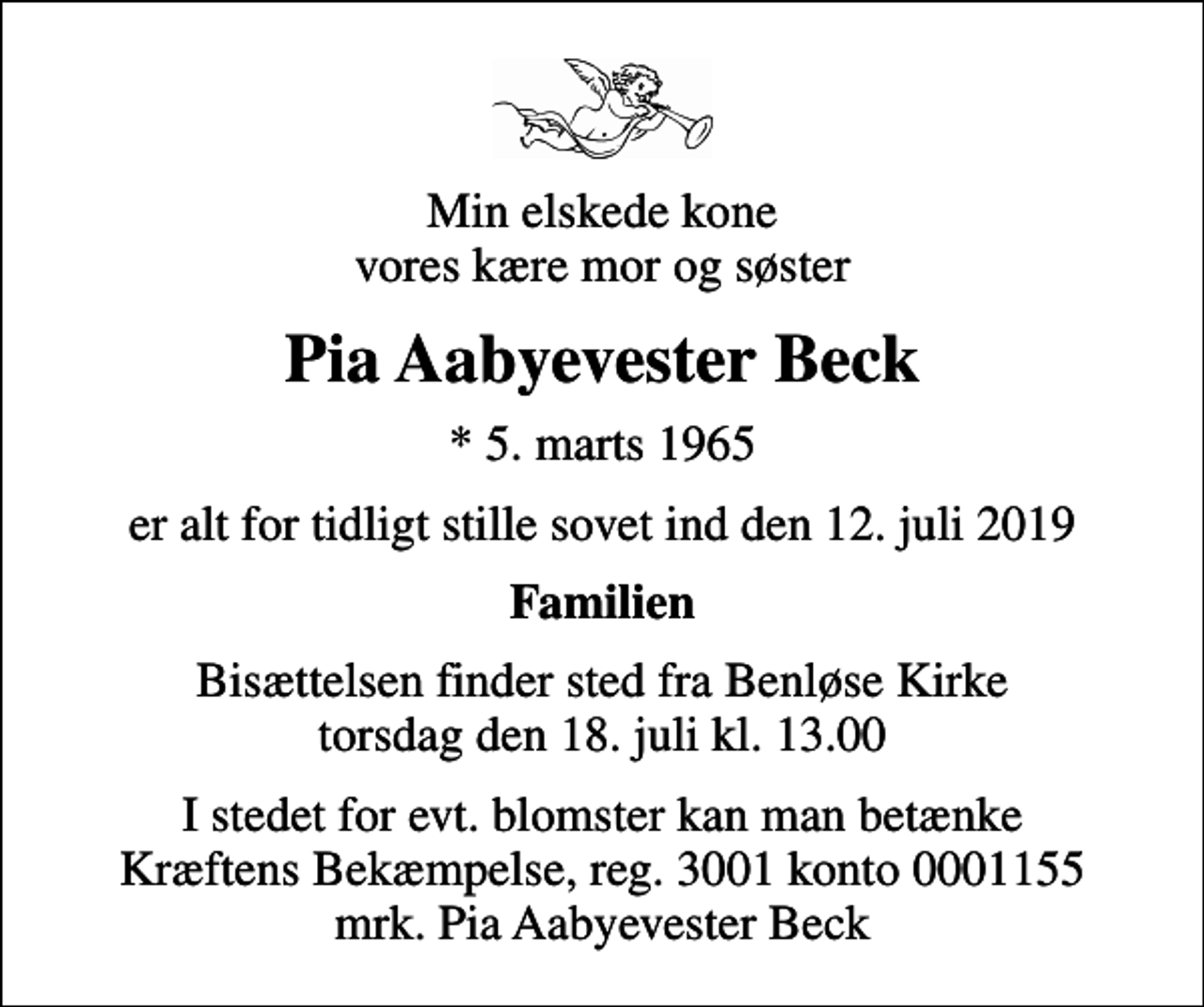 <p>Min elskede kone vores kære mor og søster<br />Pia Aabyevester Beck<br />* 5. marts 1965<br />er alt for tidligt stille sovet ind den 12. juli 2019<br />Familien<br />Bisættelsen finder sted fra Benløse Kirke torsdag den 18. juli kl. 13.00<br />I stedet for evt. blomster kan man betænke Kræftens Bekæmpelse, reg. 3001 konto 0001155 mrk. Pia Aabyevester Beck</p>