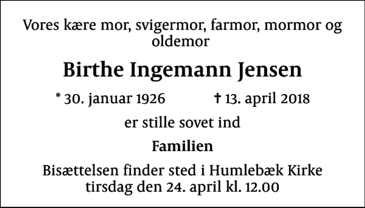 <p>Vores kære mor, svigermor, farmor, mormor og oldemor<br />Birthe Ingemann Jensen<br />* 30. januar 1926 ✝ 13. april 2018<br />er stille sovet ind<br />Familien<br />Bisættelsen finder sted i Humlebæk Kirke tirsdag den 24. april kl. 12.00</p>