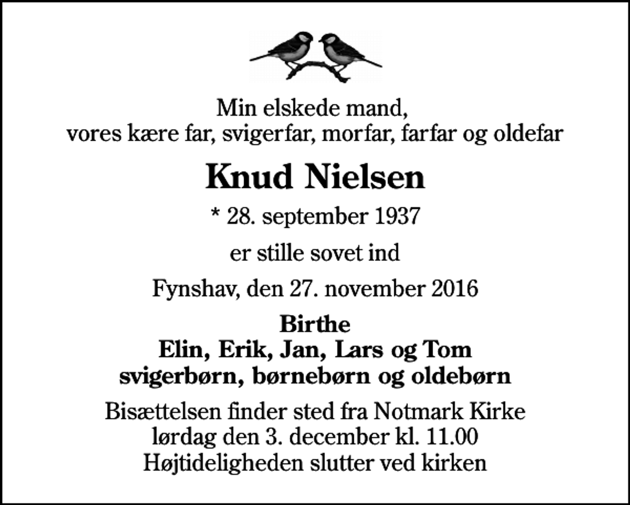 <p>Min elskede mand, vores kære far, svigerfar, morfar, farfar og oldefar<br />Knud Nielsen<br />* 28. september 1937<br />er stille sovet ind<br />Fynshav, den 27. november 2016<br />Birthe Elin, Erik, Jan, Lars og Tom svigerbørn, børnebørn og oldebørn<br />Bisættelsen finder sted fra Notmark Kirke lørdag den 3. december kl. 11.00 Højtideligheden slutter ved kirken</p>