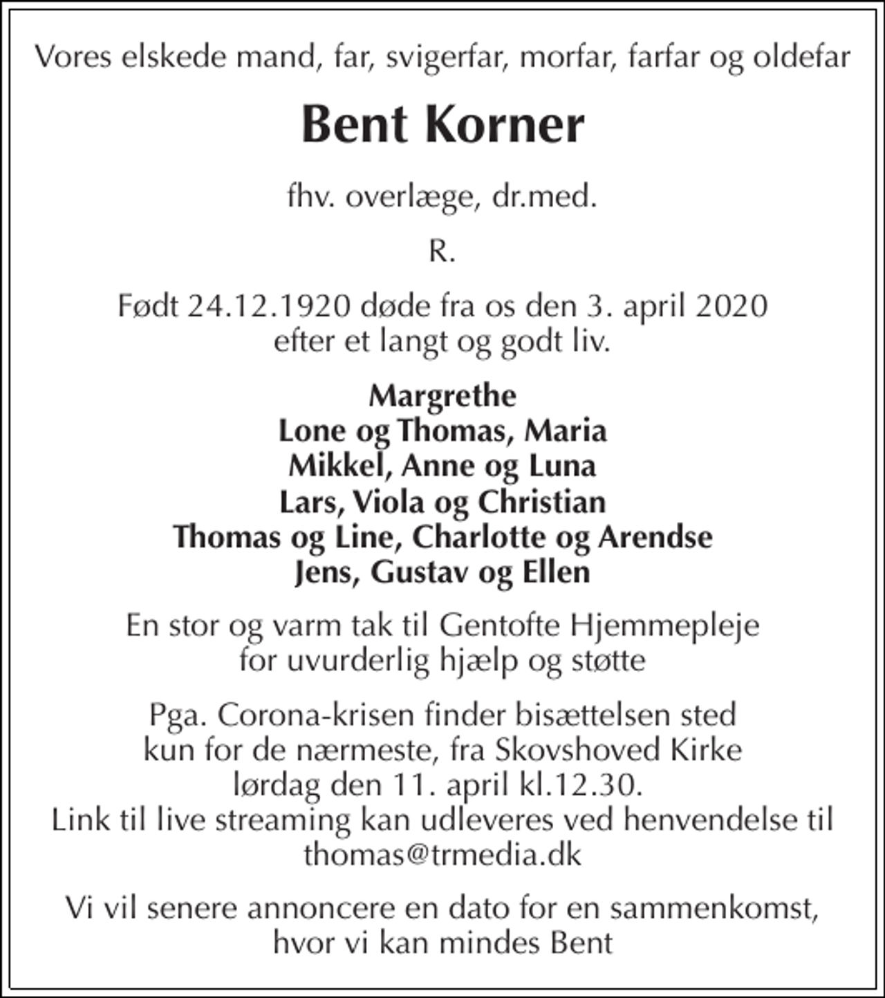 <p>Vores elskede mand, far, svigerfar, morfar, farfar og oldefar<br />Bent Korner<br />fhv. overlæge, dr.med.<br />R.<br />Født 24.12.1920 døde fra os den 3. april 2020 efter et langt og godt liv.<br />Margrethe Lone og Thomas, Maria Mikkel, Anne og Luna Lars, Viola og Christian Thomas og Line, Charlotte og Arendse Jens, Gustav og Ellen<br />En stor og varm tak til Gentofte Hjemmepleje for uvurderlig hjælp og støtte<br />Pga. Corona-krisen finder bisættelsen sted kun for de nærmeste, fra Skovshoved Kirke lørdag den 11. april kl. 12.30. Link til live streaming kan udleveres ved henvendelse til thomas@trmedia.dk<br />Vi vil senere annoncere en dato for en sammenkomst, hvor vi kan mindes Bent</p>