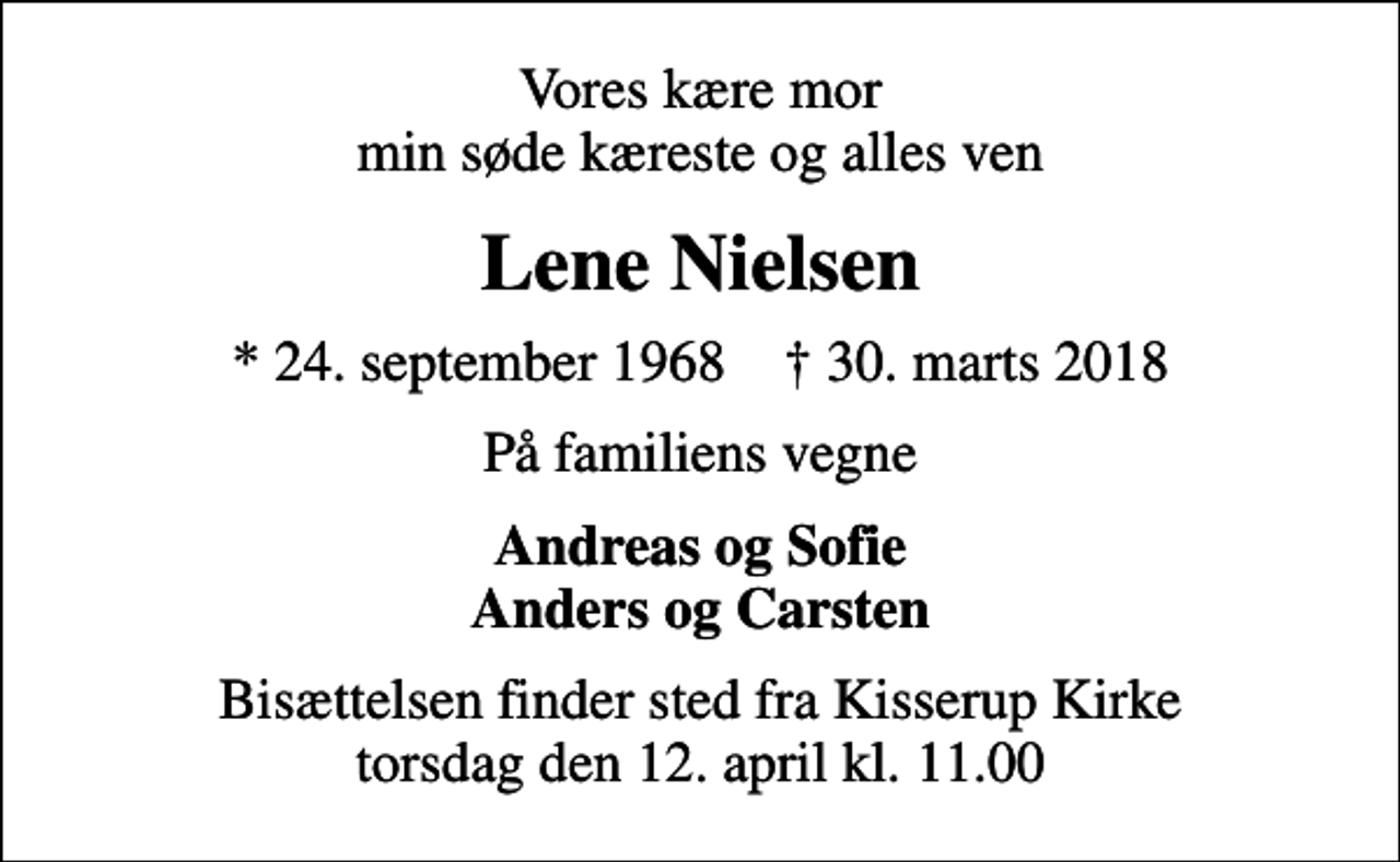<p>Vores kære mor min søde kæreste og alles ven<br />Lene Nielsen<br />* 24. september 1968 ✝ 30. marts 2018<br />På familiens vegne<br />Andreas og Sofie Anders og Carsten<br />Bisættelsen finder sted fra Kisserup Kirke torsdag den 12. april kl. 11.00</p>