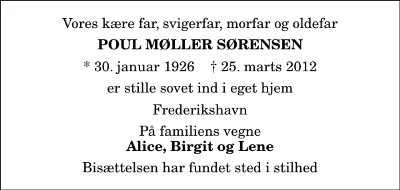 <p>Vores kære far, svigerfar, morfar og oldefar<br />Poul Møller Sørensen<br />* 30. januar 1926 ✝ 25. marts 2012<br />er stille sovet ind i eget hjem<br />Frederikshavn<br />På familiens vegne<br />Alice, Birgit og Lene<br />Bisættelsen har fundet sted i stilhed</p>