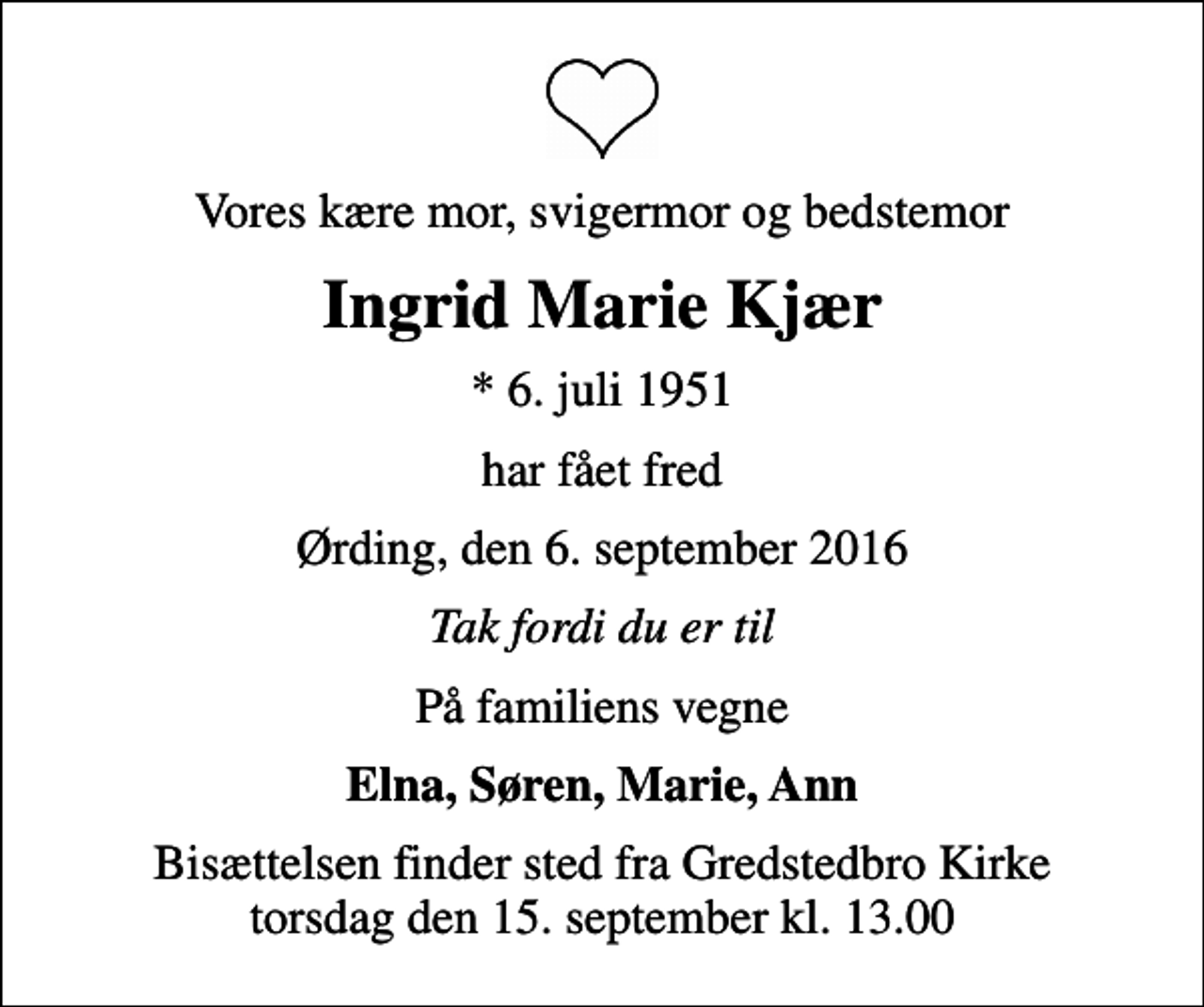 <p>Vores kære mor, svigermor og bedstemor<br />Ingrid Marie Kjær<br />* 6. juli 1951<br />har fået fred<br />Ørding, den 6. september 2016<br />Tak fordi du er til<br />På familiens vegne<br />Elna, Søren, Marie, Ann<br />Bisættelsen finder sted fra Gredstedbro Kirke torsdag den 15. september kl. 13.00</p>