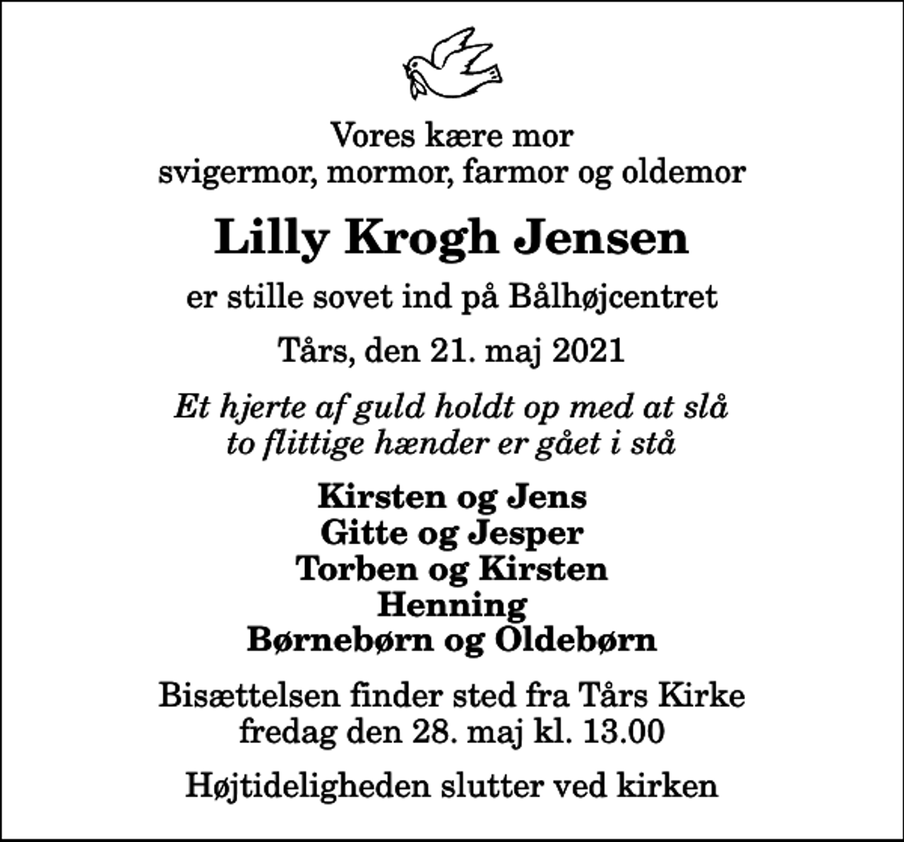 <p>Vores kære mor svigermor, mormor, farmor og oldemor<br />Lilly Krogh Jensen<br />er stille sovet ind på Bålhøjcentret<br />Tårs, den 21. maj 2021<br />Et hjerte af guld holdt op med at slå to flittige hænder er gået i stå<br />Kirsten og Jens Gitte og Jesper Torben og Kirsten Henning Børnebørn og Oldebørn<br />Bisættelsen finder sted fra Tårs Kirke fredag den 28. maj kl. 13.00 Højtideligheden slutter ved kirken</p>