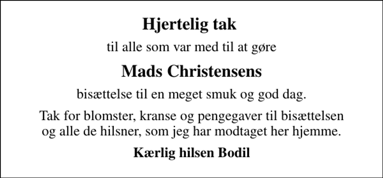 <p>Hjertelig tak<br />til alle som var med til at gøre<br />Mads Christensens<br />bisættelse til en meget smuk og god dag.<br />Tak for blomster, kranse og pengegaver til bisættelsen og alle de hilsner, som jeg har modtaget her hjemme.<br />Kærlig hilsen Bodil</p>