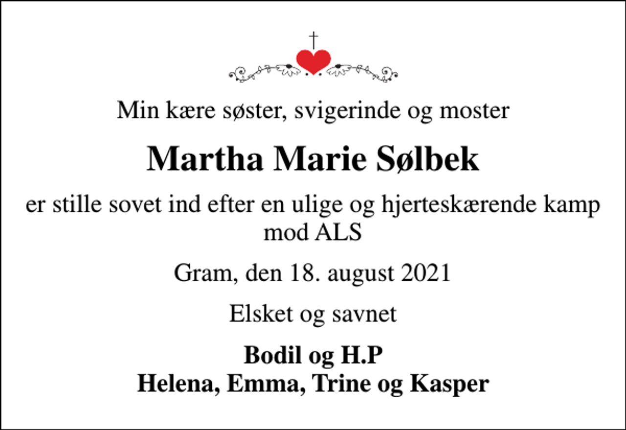 <p>Min kære søster, svigerinde og moster<br />Martha Marie Sølbek<br />er stille sovet ind efter en ulige og hjerteskærende kamp mod ALS<br />Gram, den 18. august 2021<br />Elsket og savnet<br />Bodil og H.P Helena, Emma, Trine og Kasper</p>