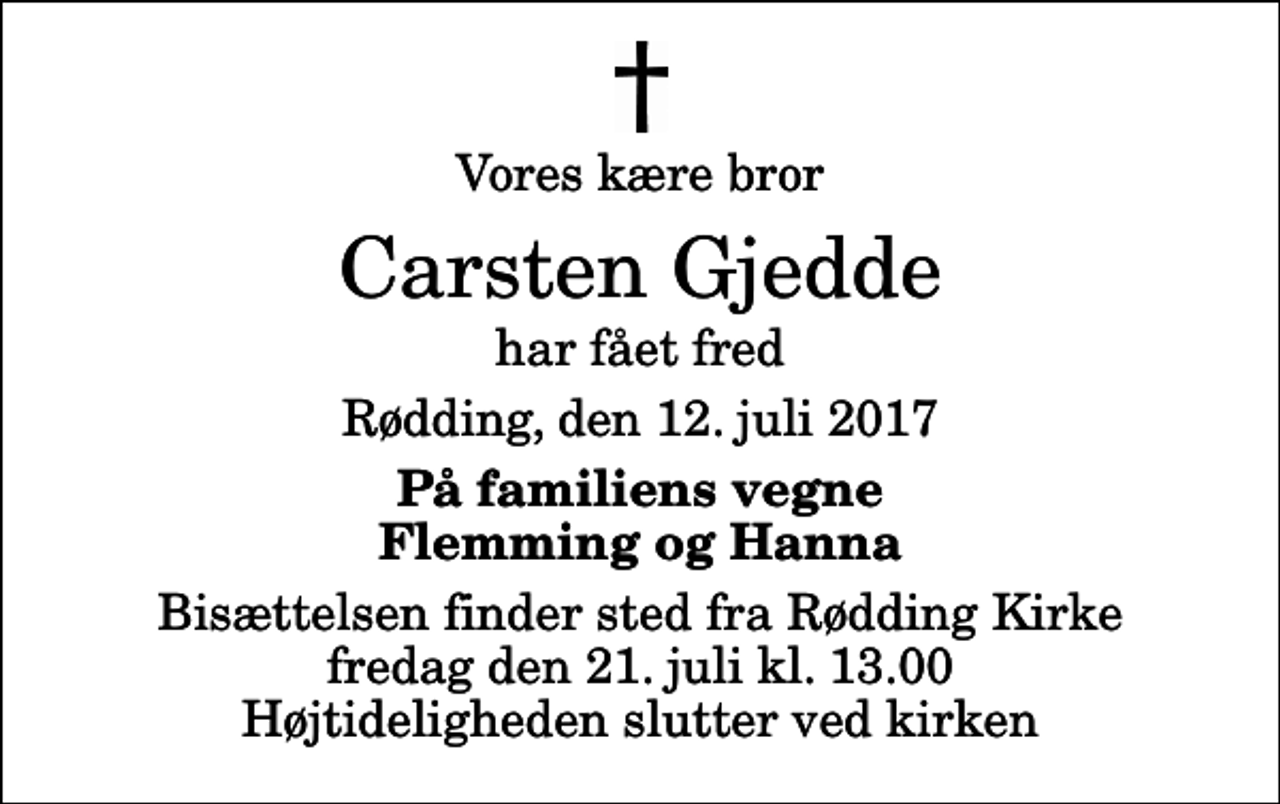 <p>Vores kære bror<br />Carsten Gjedde<br />har fået fred<br />Rødding, den 12. juli 2017<br />På familiens vegne Flemming og Hanna<br />Bisættelsen finder sted fra Rødding Kirke fredag den 21. juli kl. 13.00 Højtideligheden slutter ved kirken</p>