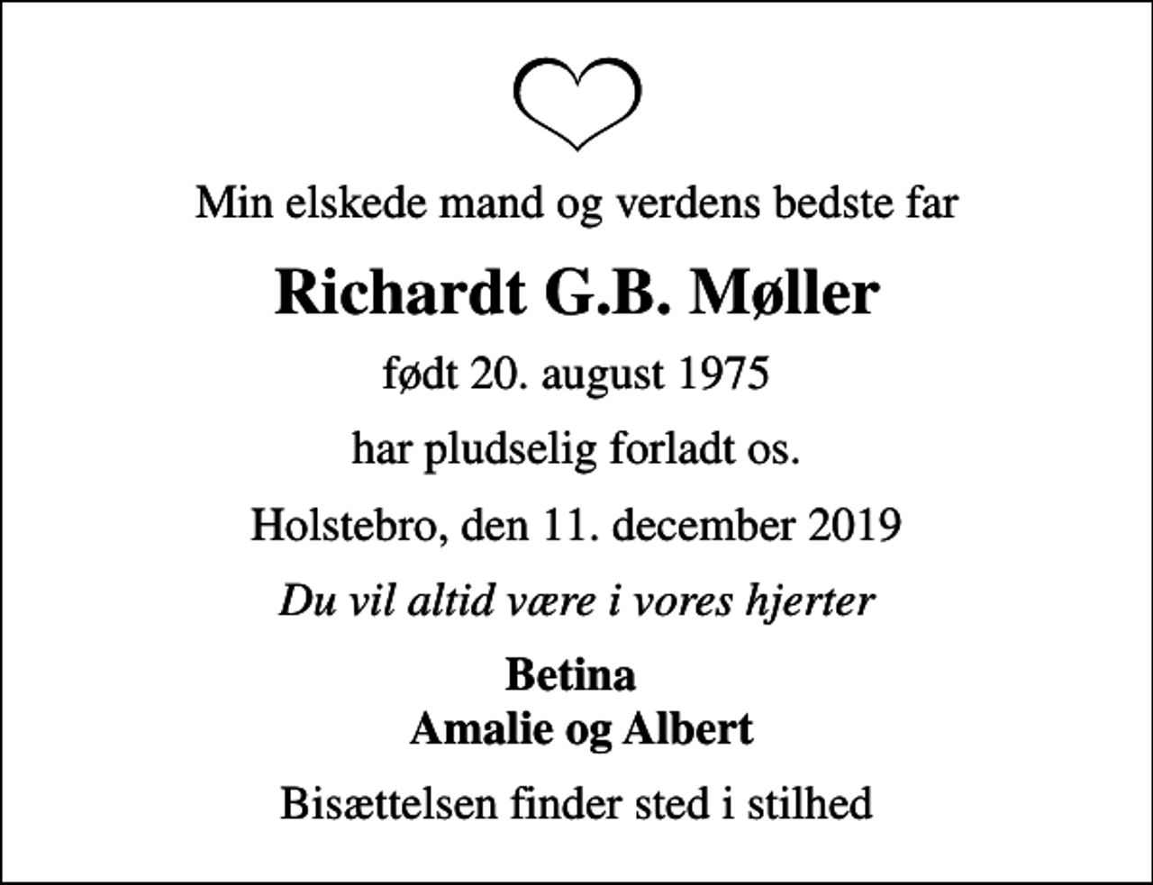 <p>Min elskede mand og verdens bedste far<br />Richardt G.B. Møller<br />født 20. august 1975<br />har pludselig forladt os.<br />Holstebro, den 11. december 2019<br />Du vil altid være i vores hjerter<br />Betina Amalie og Albert<br />Bisættelsen finder sted i stilhed</p>