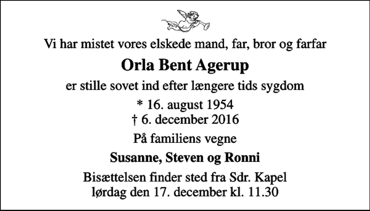 <p>Vi har mistet vores elskede mand, far, bror og farfar<br />Orla Bent Agerup<br />er stille sovet ind efter længere tids sygdom<br />* 16. august 1954<br />✝ 6. december 2016<br />På familiens vegne<br />Susanne, Steven og Ronni<br />Bisættelsen finder sted fra Sdr. Kapel lørdag den 17. december kl. 11.30</p>