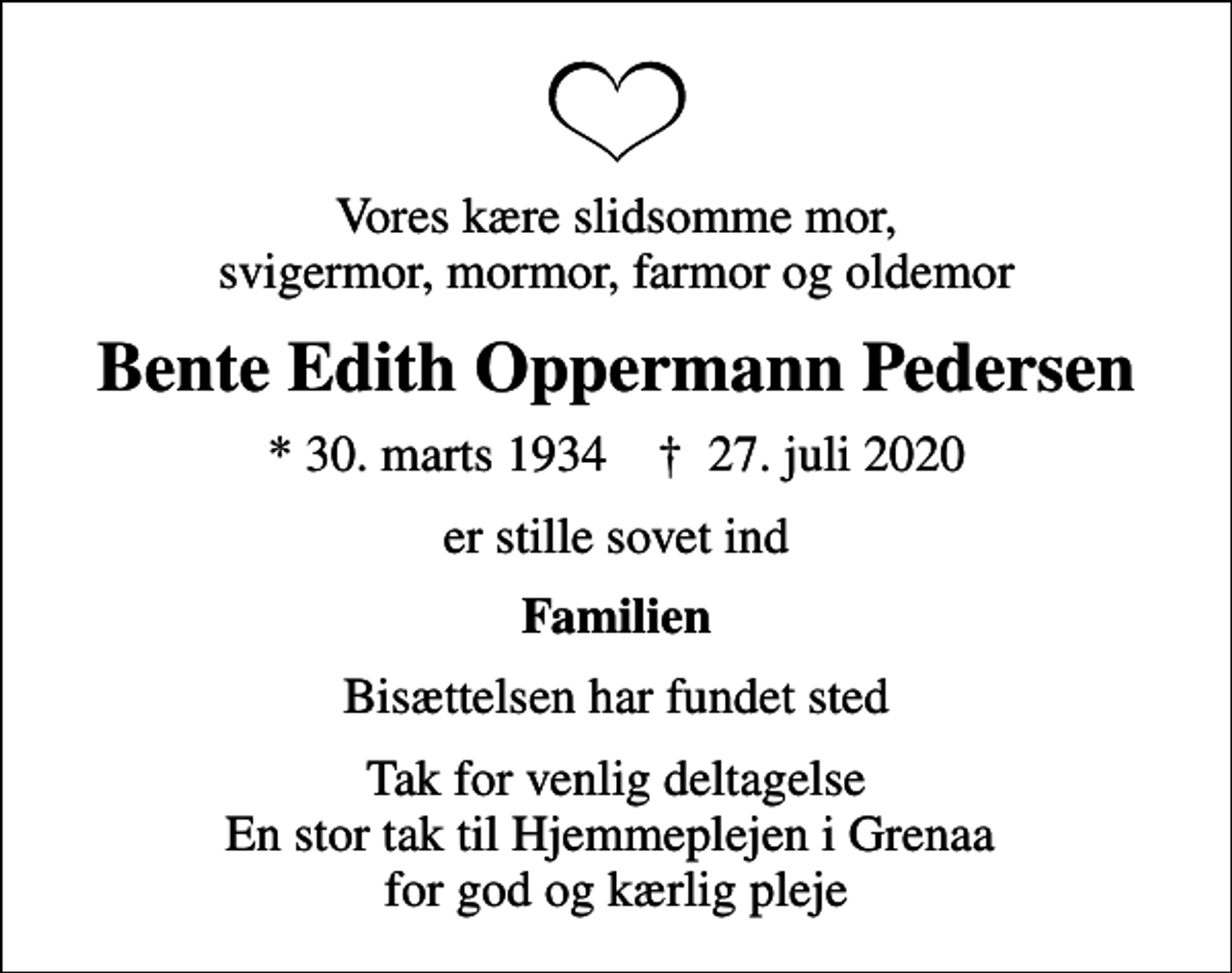 <p>Vores kære slidsomme mor, svigermor, mormor, farmor og oldemor<br />Bente Edith Oppermann Pedersen<br />* 30. marts 1934 ✝ 27. juli 2020<br />er stille sovet ind<br />Familien<br />Bisættelsen har fundet sted<br />Tak for venlig deltagelse En stor tak til Hjemmeplejen i Grenaa for god og kærlig pleje</p>