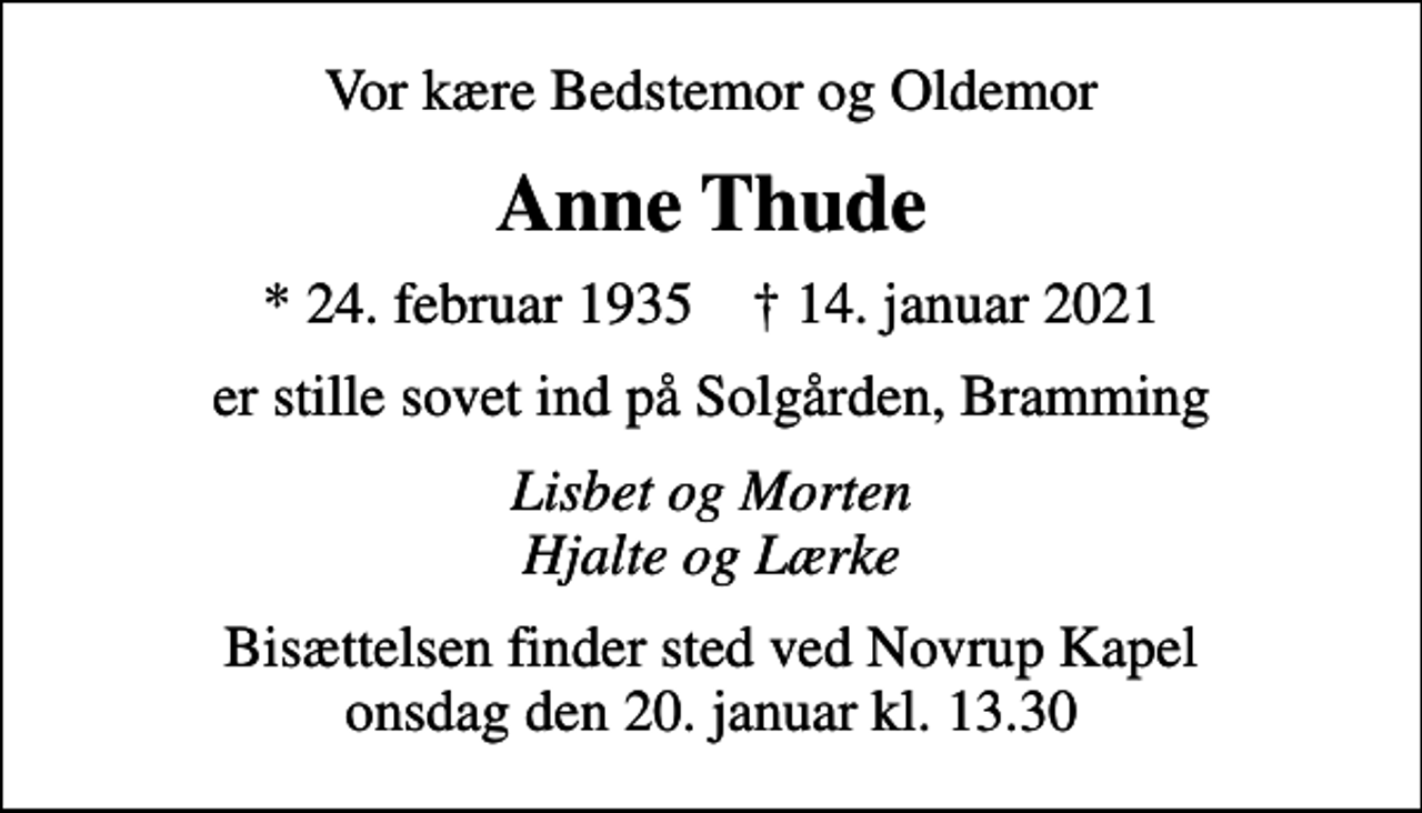 <p>Vor kære Bedstemor og Oldemor<br />Anne Thude<br />* 24. februar 1935 ✝ 14. januar 2021<br />er stille sovet ind på Solgården, Bramming<br />Lisbet og Morten Hjalte og Lærke<br />Bisættelsen finder sted ved Novrup Kapel onsdag den 20. januar kl. 13.30</p>