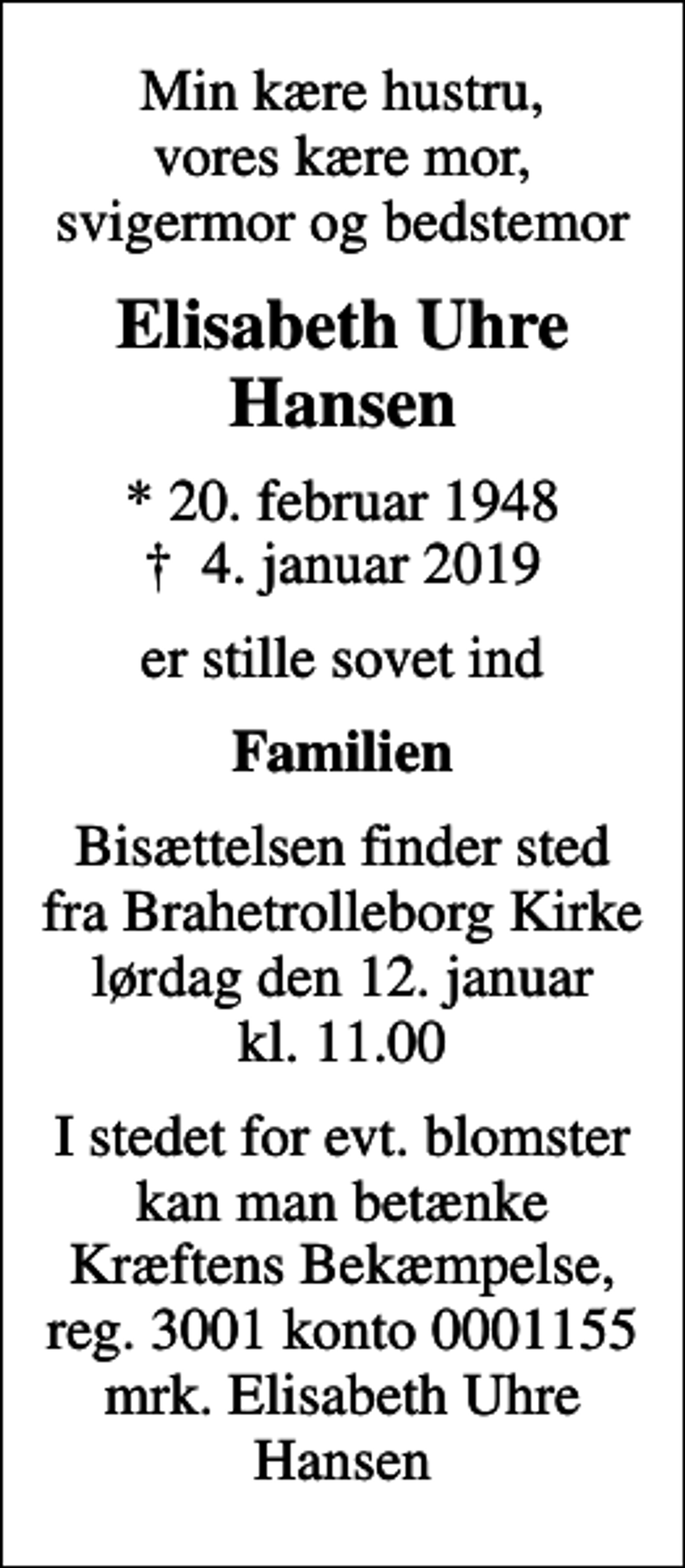 <p>Min kære hustru, vores kære mor, svigermor og bedstemor<br />Elisabeth Uhre Hansen<br />* 20. februar 1948<br />✝ 4. januar 2019<br />er stille sovet ind<br />Familien<br />Bisættelsen finder sted fra Brahetrolleborg Kirke lørdag den 12. januar kl. 11.00<br />I stedet for evt. blomster kan man betænke<br />Kræftens Bekæmpelse reg.3001konto0001155mrk. Elisabeth Uhre<br />Hansen</p>