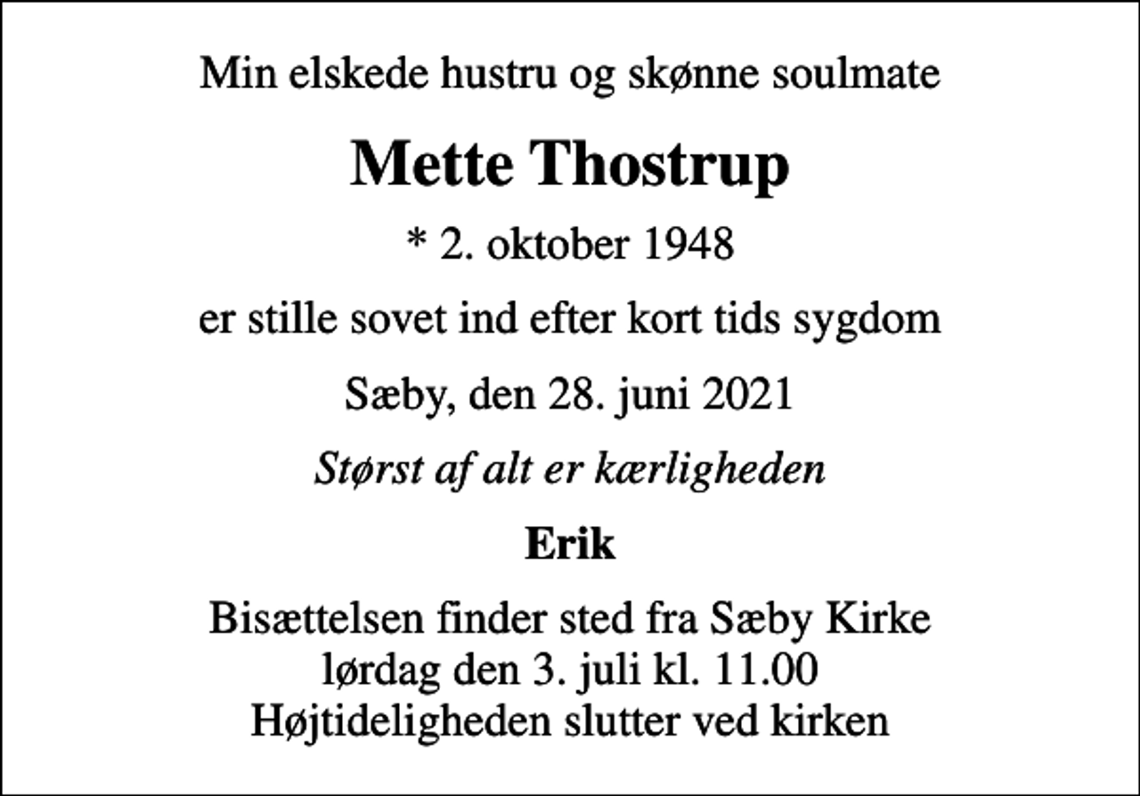 <p>Min elskede hustru og skønne soulmate<br />Mette Thostrup<br />* 2. oktober 1948<br />er stille sovet ind efter kort tids sygdom<br />Sæby, den 28. juni 2021<br />Størst af alt er kærligheden<br />Erik<br />Bisættelsen finder sted fra Sæby Kirke lørdag den 3. juli kl. 11.00 Højtideligheden slutter ved kirken</p>
