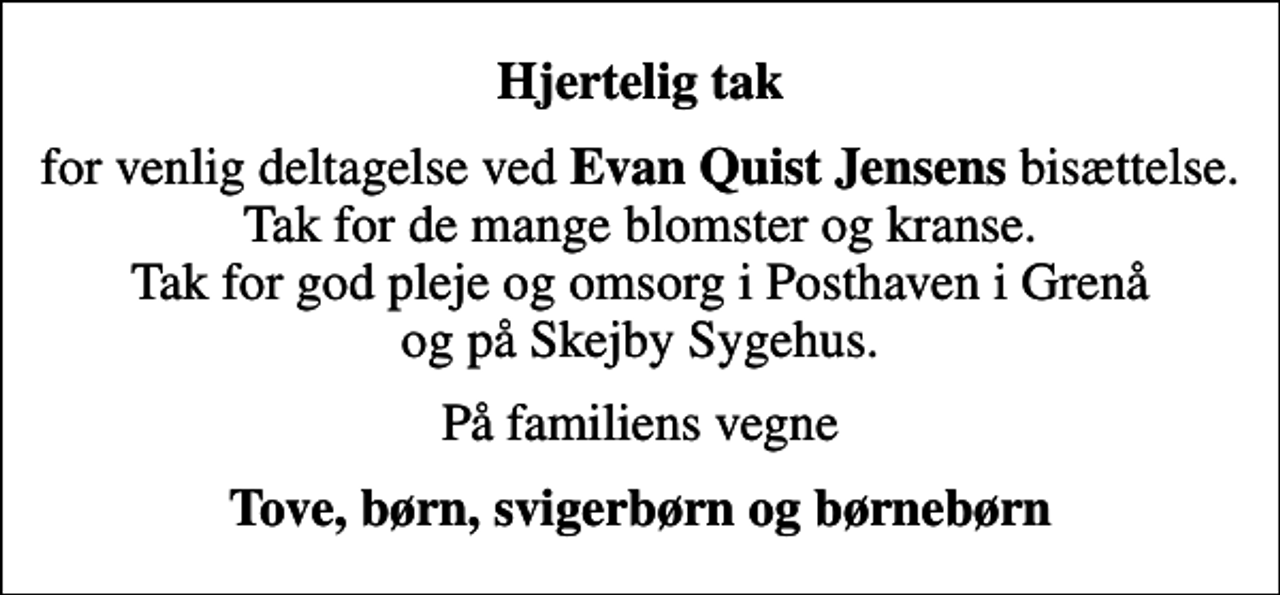 <p>Hjertelig tak<br />for venlig deltagelse ved <em>Evan Quist Jensens</em> bisættelse. Tak for de mange blomster og kranse. Tak for god pleje og omsorg i Posthaven i Grenå og på Skejby Sygehus.<br />På familiens vegne<br />Tove, børn, svigerbørn og børnebørn</p>