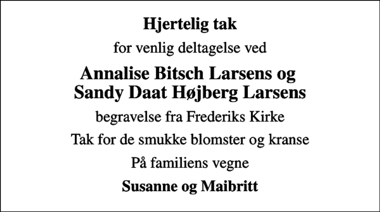 <p>Hjertelig tak<br />for venlig deltagelse ved<br />Annalise Bitsch Larsens og Sandy Daat Højberg Larsens<br />begravelse fra Frederiks Kirke<br />Tak for de smukke blomster og kranse<br />På familiens vegne<br />Susanne og Maibritt</p>