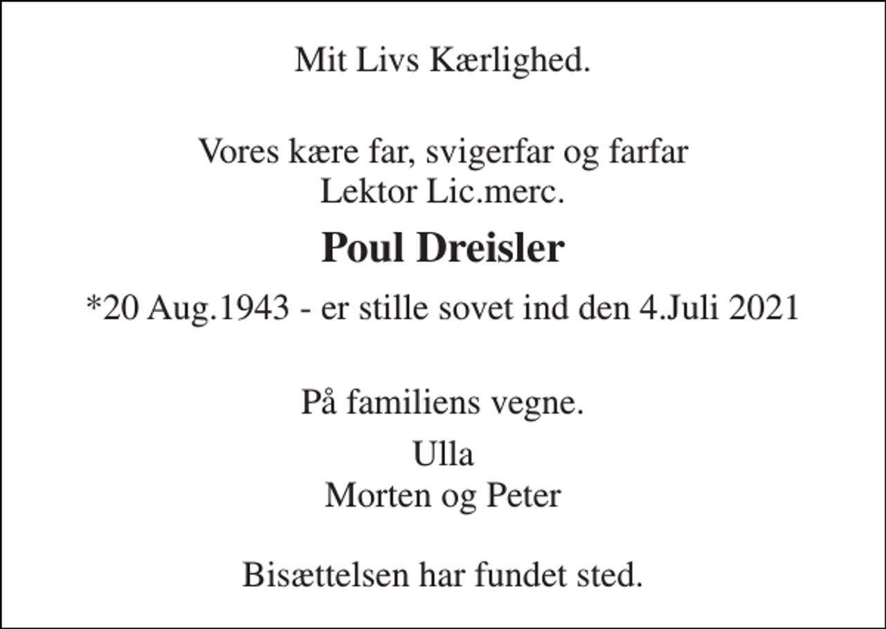 <p>Mit Livs Kærlighed.<br />Vores kære far, svigerfar og farfar Lektor Lic.merc.<br />Poul Dreisler<br />*20 Aug.1943 - er stille sovet ind den 4.Juli 2021<br />På familiens vegne.<br />Ulla Morten og Peter Bisættelsen har fundet sted.</p>