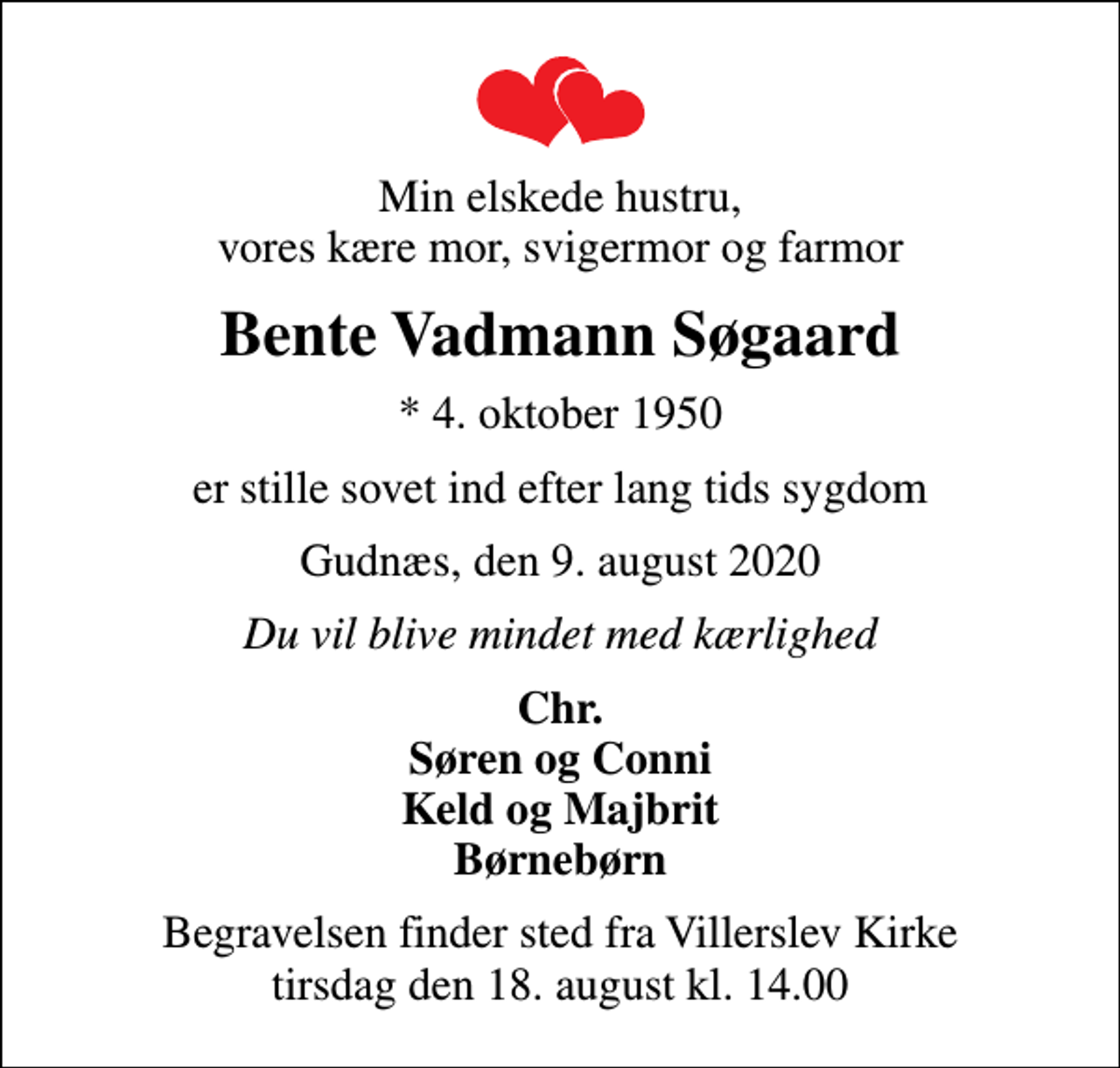 <p>Min elskede hustru, vores kære mor, svigermor og farmor<br />Bente Vadmann Søgaard<br />* 4. oktober 1950<br />er stille sovet ind efter lang tids sygdom<br />Gudnæs, den 9. august 2020<br />Du vil blive mindet med kærlighed<br />Chr. Søren og Conni Keld og Majbrit Børnebørn<br />Begravelsen finder sted fra Villerslev Kirke tirsdag den 18. august kl. 14.00</p>