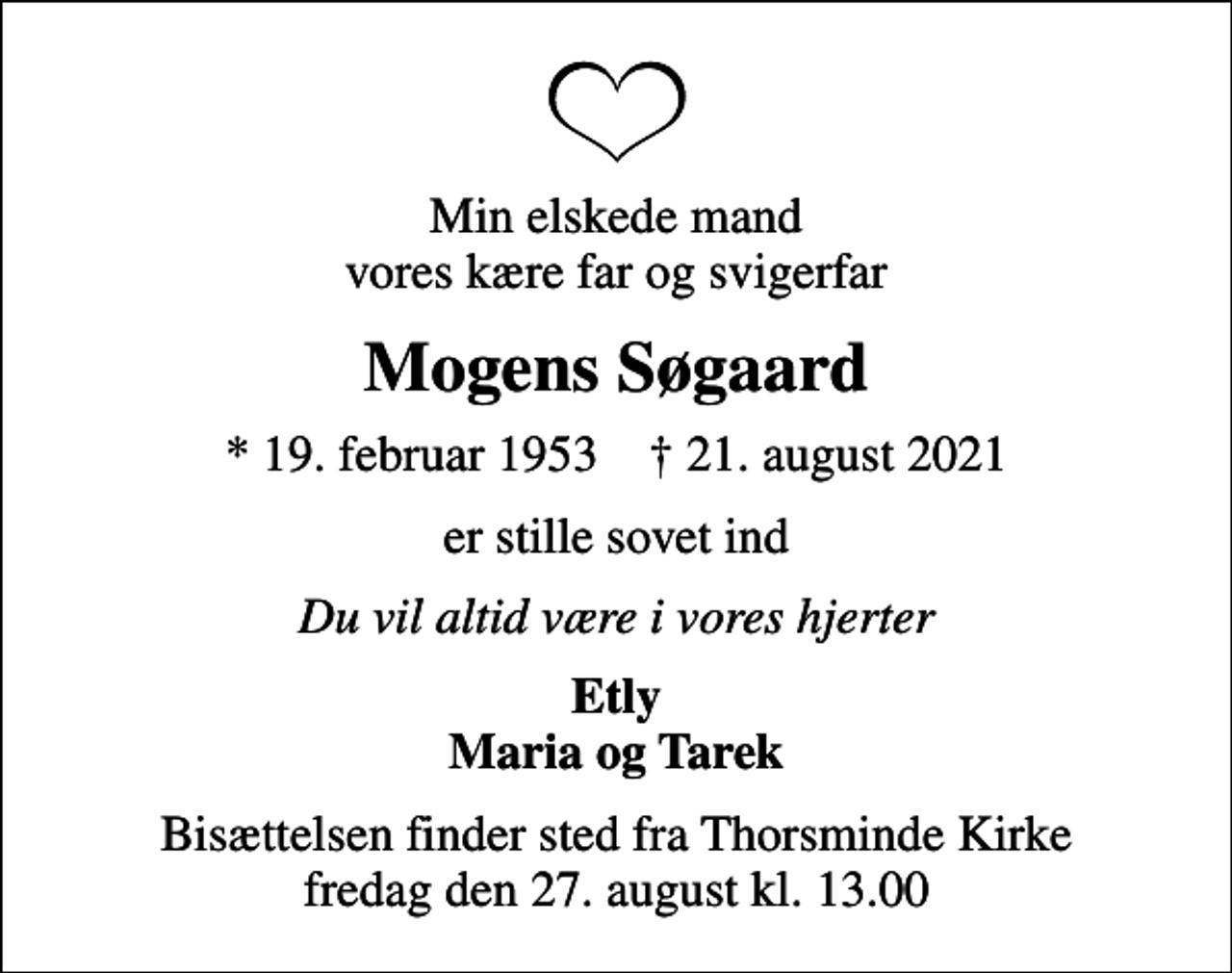<p>Min elskede mand vores kære far og svigerfar<br />Mogens Søgaard<br />* 19. februar 1953 ✝ 21. august 2021<br />er stille sovet ind<br />Du vil altid være i vores hjerter<br />Etly Maria og Tarek<br />Bisættelsen finder sted fra Thorsminde Kirke fredag den 27. august kl. 13.00</p>