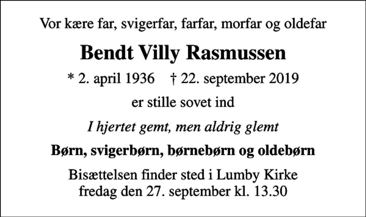 <p>Vor kære far, svigerfar, farfar, morfar og oldefar<br />Bendt Villy Rasmussen<br />* 2. april 1936 ✝ 22. september 2019<br />er stille sovet ind<br />I hjertet gemt, men aldrig glemt<br />Børn, svigerbørn, børnebørn og oldebørn<br />Bisættelsen finder sted i Lumby Kirke fredag den 27. september kl. 13.30</p>