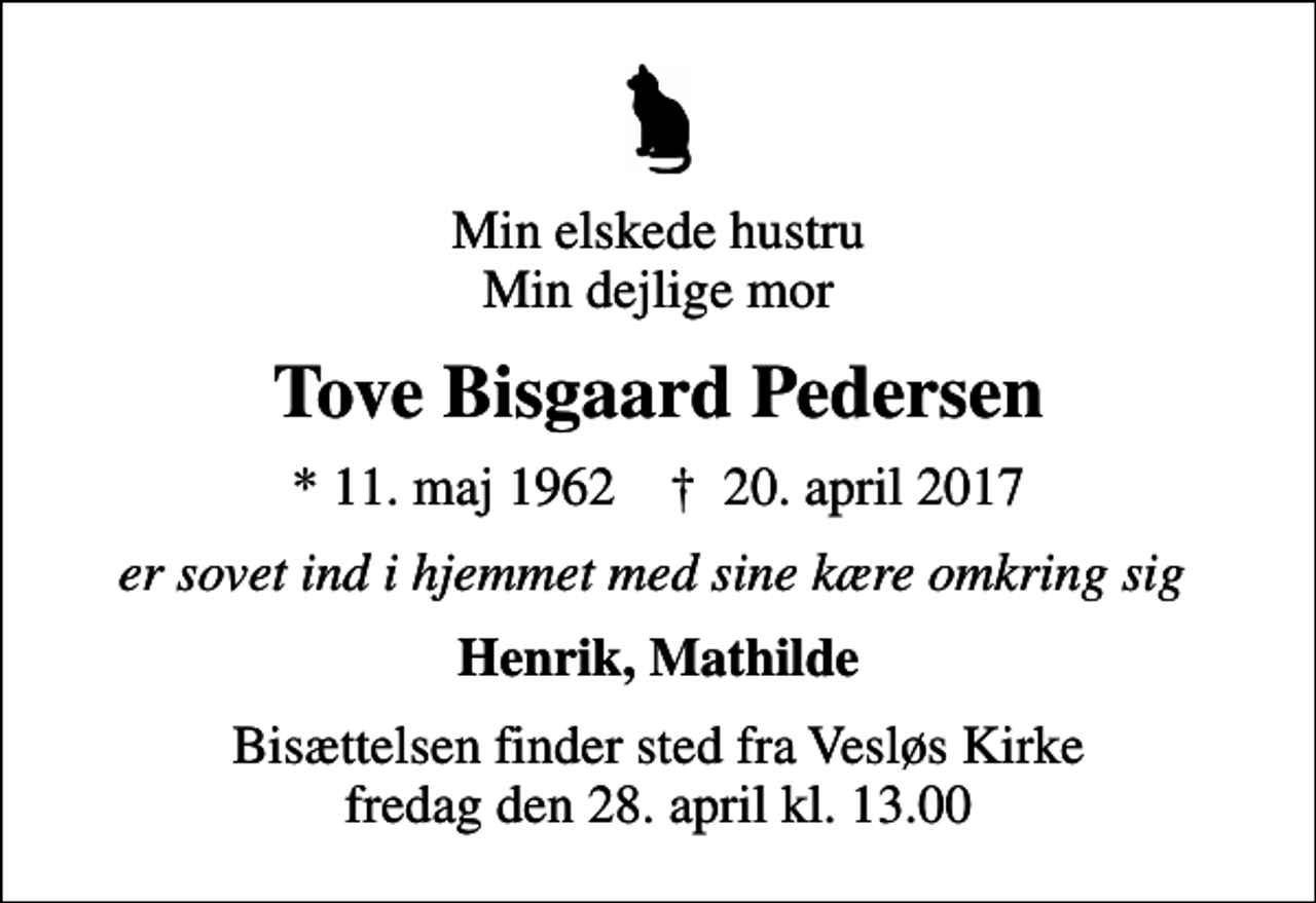 <p>Min elskede hustru Min dejlige mor<br />Tove Bisgaard Pedersen<br />* 11. maj 1962 ✝ 20. april 2017<br />er sovet ind i hjemmet med sine kære omkring sig<br />Henrik, Mathilde<br />Bisættelsen finder sted fra Vesløs Kirke fredag den 28. april kl. 13.00</p>
