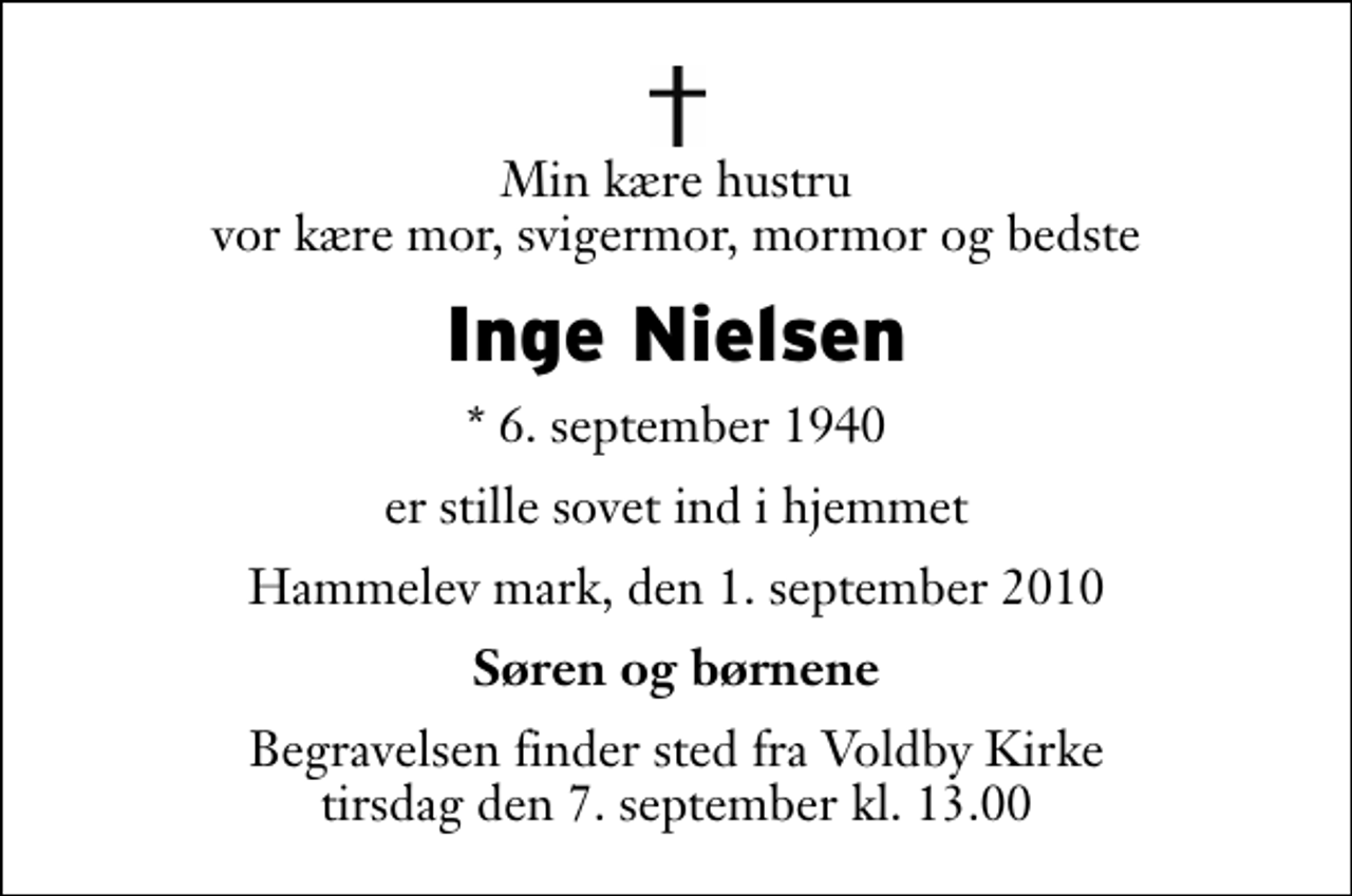 <p>Min kære hustru vor kære mor, svigermor, mormor og bedste<br />Inge Nielsen<br />* 6. september 1940<br />er stille sovet ind i hjemmet<br />Hammelev mark, den 1. september 2010<br />Søren og børnene<br />Begravelsen finder sted fra Voldby Kirke tirsdag den 7. september kl. 13.00</p>