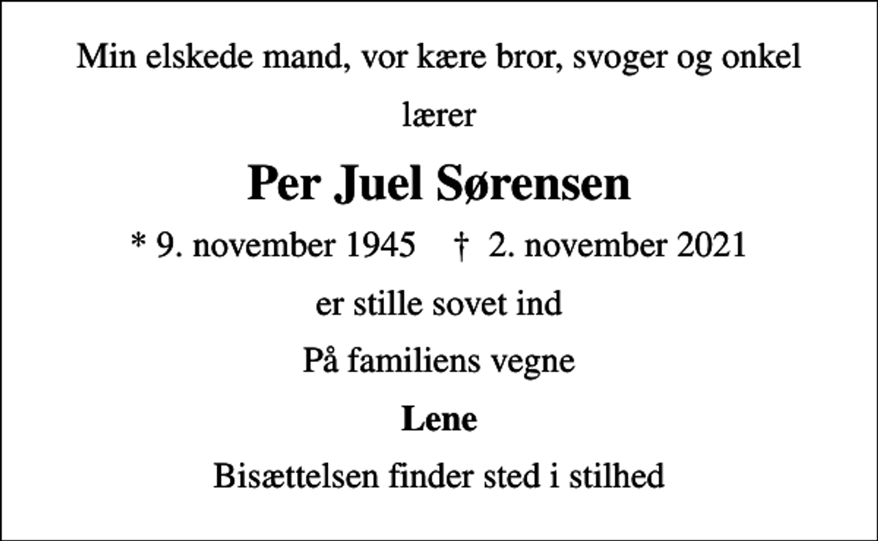 <p>Min elskede mand, vor kære bror, svoger og onkel<br />lærer<br />Per Juel Sørensen<br />* 9. november 1945 ✝ 2. november 2021<br />er stille sovet ind<br />På familiens vegne<br />Lene<br />Bisættelsen finder sted i stilhed</p>