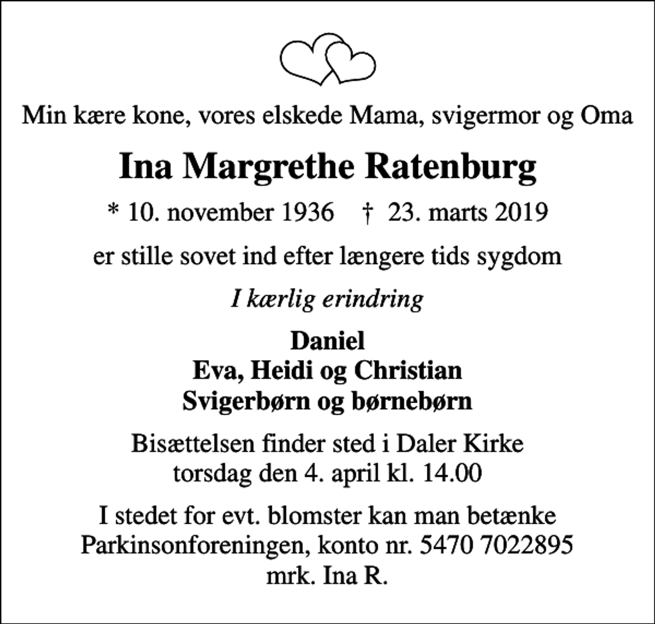 <p>Min kære kone, vores elskede Mama, svigermor og Oma<br />Ina Margrethe Ratenburg<br />* 10. november 1936 ✝ 23. marts 2019<br />er stille sovet ind efter længere tids sygdom<br />I kærlig erindring<br />Daniel Eva, Heidi og Christian Svigerbørn og børnebørn<br />Bisættelsen finder sted i Daler Kirke torsdag den 4. april kl. 14.00<br />I stedet for evt. blomster kan man betænke<br />Parkinsonforeningen kontonr.54707022895mrk. Ina Margrethe<br />Ratenburg<br />I stedet for evt. blomster kan man betænke Parkinsonforeningen, konto nr. 5470 7022895 mrk. Ina R.</p>