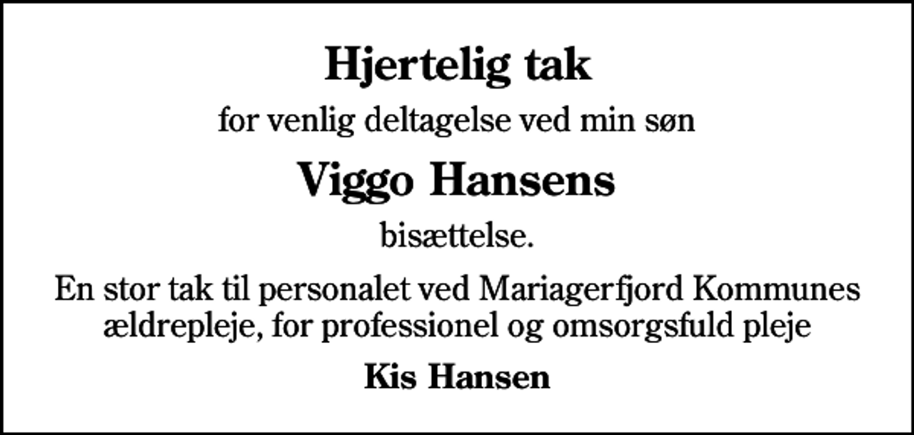 <p>Hjertelig tak<br />for venlig deltagelse ved min søn<br />Viggo Hansens<br />bisættelse.<br />En stor tak til personalet ved Mariagerfjord Kommunes ældrepleje, for professionel og omsorgsfuld pleje<br />Kis Hansen</p>