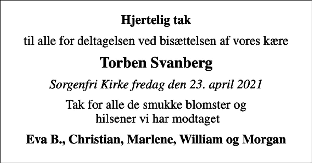 <p>Hjertelig tak<br />til alle for deltagelsen ved bisættelsen af vores kære<br />Torben Svanberg<br />Sorgenfri Kirke fredag den 23. april 2021<br />Tak for alle de smukke blomster og hilsener vi har modtaget<br />Eva B., Christian, Marlene, William og Morgan</p>