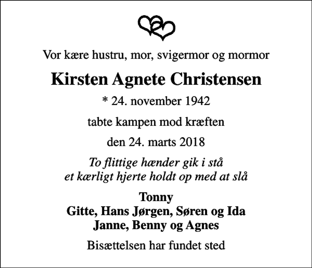 <p>Vor kære hustru, mor, svigermor og mormor<br />Kirsten Agnete Christensen<br />* 24. november 1942<br />tabte kampen mod kræften<br />den 24. marts 2018<br />To flittige hænder gik i stå et kærligt hjerte holdt op med at slå<br />Tonny Gitte, Hans Jørgen, Søren og Ida Janne, Benny og Agnes<br />Bisættelsen har fundet sted</p>