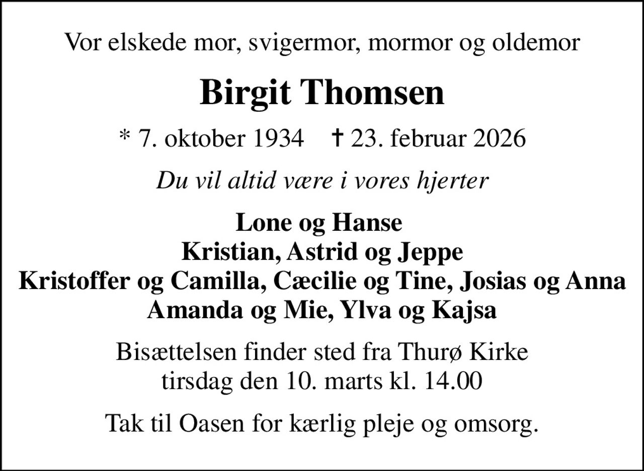 Vor elskede mor, svigermor, mormor og oldemor
Birgit Thomsen
* 7. oktober 1934    ✝ 23. februar 2026
Du vil altid være i vores hjerter
Lone og Hanse  Kristian, Astrid og Jeppe Kristoffer og Camilla, Cæcilie og Tine, Josias og Anna Amanda og Mie, Ylva og Kajsa
Bisættelsen finder sted fra Thurø Kirke  tirsdag den 10. marts kl. 14.00 
Tak til Oasen for kærlig pleje og omsorg.
