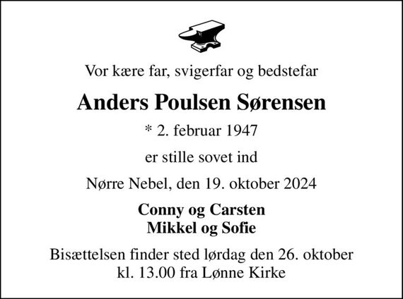 Vor kære far, svigerfar og bedstefar
Anders Poulsen Sørensen
* 2. februar 1947
er stille sovet ind
Nørre Nebel, den 19. oktober 2024
Conny og Carsten Mikkel og Sofie
Bisættelsen finder sted lørdag den 26. oktober kl. 13.00 fra Lønne Kirke