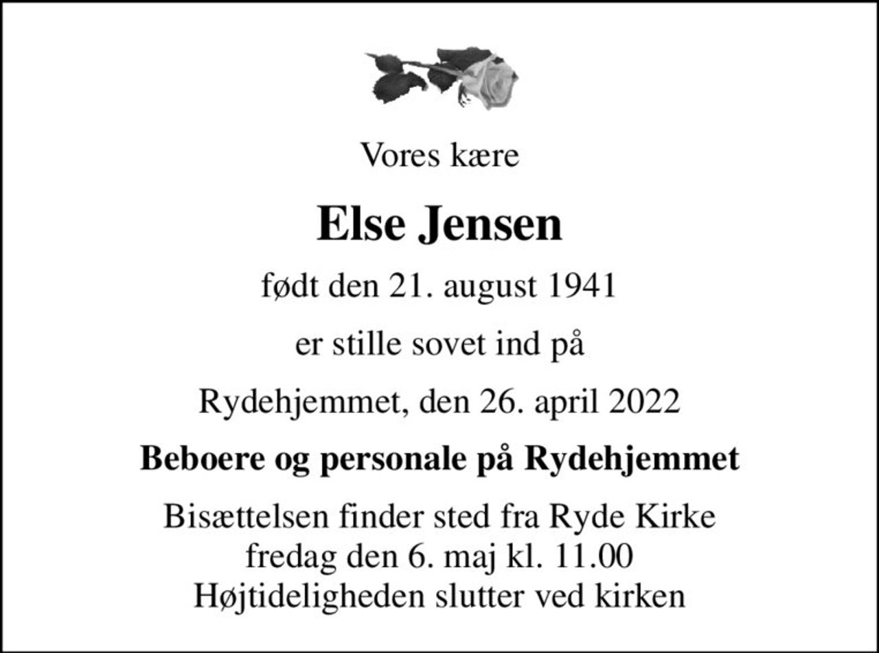 Vores kære
Else Jensen
født den 21. august 1941
er stille sovet ind på
Rydehjemmet, den 26. april 2022
Beboere og personale på Rydehjemmet
Bisættelsen finder sted fra Ryde Kirke  fredag den 6. maj kl. 11.00  Højtideligheden slutter ved kirken