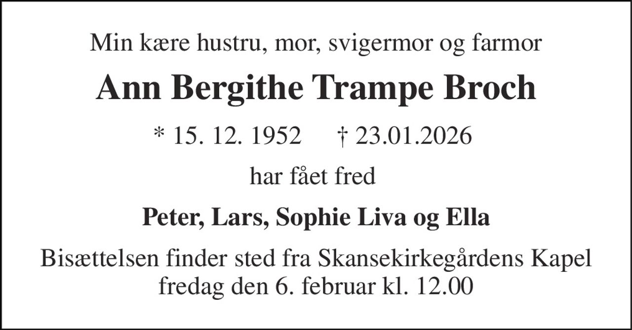 Min kære hustru, mor, svigermor og farmor 
Ann Bergithe Trampe Broch 
★ 15. 12. 1952 
† 23.01.2026 
har fået fred  
Peter, Lars, Sophie Liva og Ella 
Bisættelsen finder sted fra Skansekirkegårdens Kapel fredag den 6. februar kl. 12.00