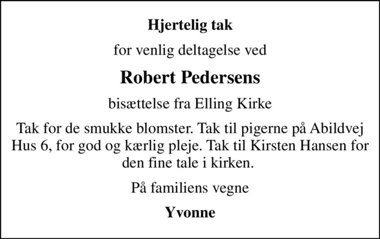 Hjertelig tak
for venlig deltagelse ved
Robert Pedersens
bisættelse fra Elling Kirke
Tak for de smukke blomster. Tak til pigerne på Abildvej Hus 6, for god og kærlig pleje. Tak til Kirsten Hansen for den fine tale i kirken. 
På familiens vegne
Yvonne