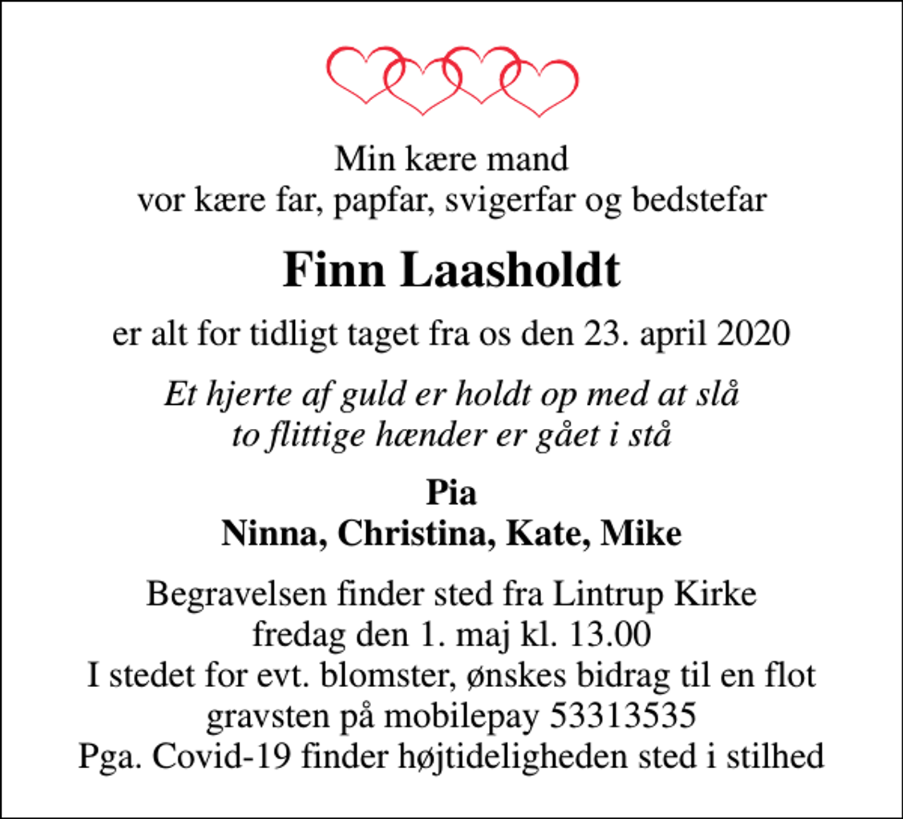 <p>Min kære mand vor kære far, papfar, svigerfar og bedstefar<br />Finn Laasholdt<br />er alt for tidligt taget fra os den 23. april 2020<br />Et hjerte af guld er holdt op med at slå to flittige hænder er gået i stå<br />Pia Ninna, Christina, Kate, Mike<br />Begravelsen finder sted fra Lintrup Kirke fredag den 1. maj kl. 13.00 I stedet for evt. blomster, ønskes bidrag til en flot gravsten på mobilepay 53313535 Pga. Covid-19 finder højtideligheden sted i stilhed</p>