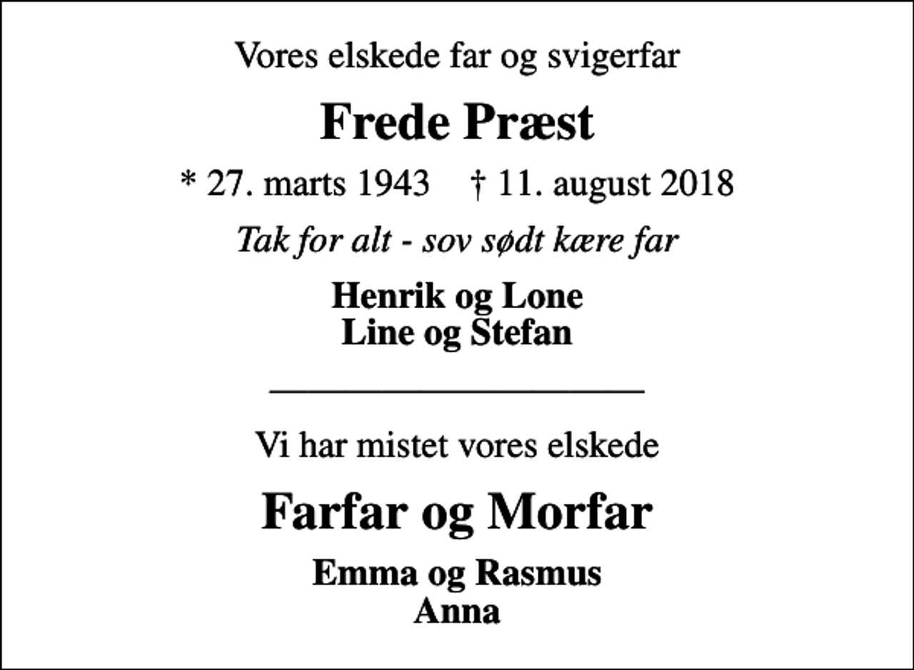 <p>Vores elskede far og svigerfar<br />Frede Præst<br />* 27. marts 1943 ✝ 11. august 2018<br />Tak for alt - sov sødt kære far<br />Henrik og Lone Line og Stefan<br />Vi har mistet vores elskede<br />Farfar og Morfar<br />Emma og Rasmus Anna</p>