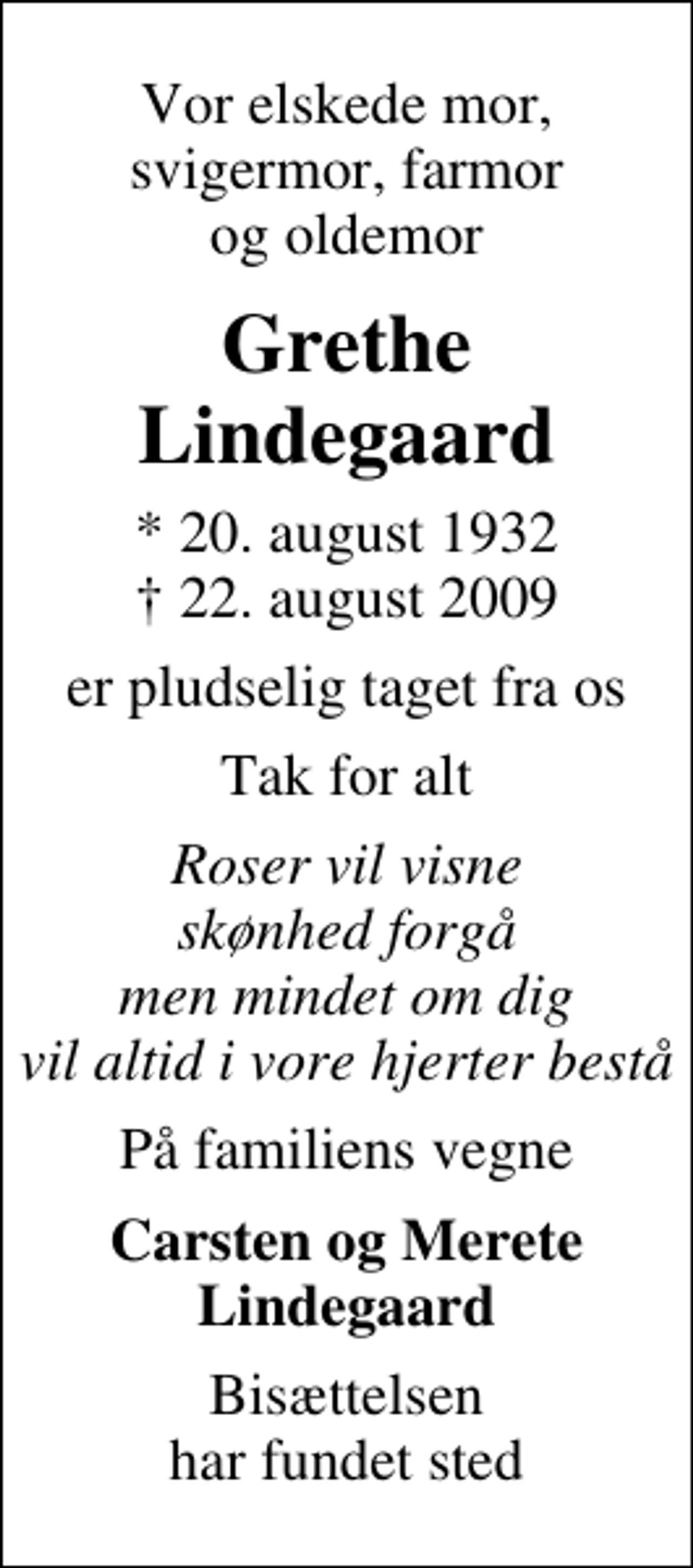 <p>Vor elskede mor, svigermor, farmor og oldemor<br />Grethe Lindegaard<br />* 20. august 1932<br />✝ 22. august 2009<br />er pludselig taget fra os<br />Tak for alt<br />Roser vil visne skønhed forgå men mindet om dig vil altid i vore hjerter bestå<br />På familiens vegne<br />Carsten og Merete Lindegaard<br />Bisættelsen har fundet sted</p>