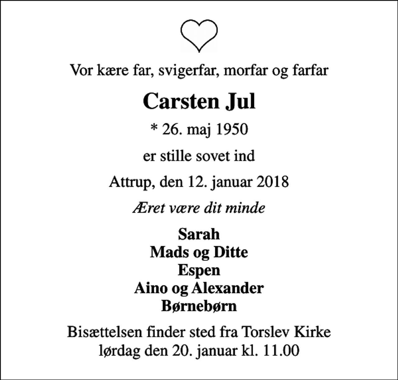 <p>Vor kære far, svigerfar, morfar og farfar<br />Carsten Jul<br />* 26. maj 1950<br />er stille sovet ind<br />Attrup, den 12. januar 2018<br />Æret være dit minde<br />Sarah Mads og Ditte Espen Aino og Alexander Børnebørn<br />Bisættelsen finder sted fra Torslev Kirke lørdag den 20. januar kl. 11.00</p>
