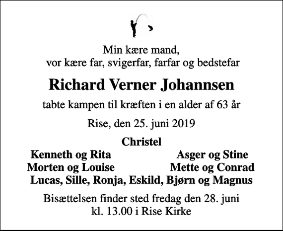 <p>Min kære mand, vor kære far, svigerfar, farfar og bedstefar<br />Richard Verner Johannsen<br />tabte kampen til kræften i en alder af 63 år<br />Rise, den 25. juni 2019<br />Christel<br />Kenneth og Rita<br />Asger og Stine<br />Morten og Louise<br />Mette og Conrad<br />Bisættelsen finder sted fredag den 28. juni kl. 13.00 i Rise Kirke</p>