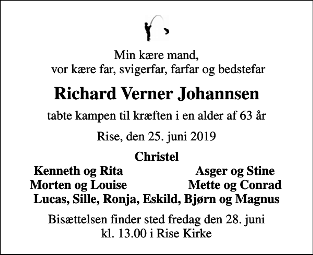 <p>Min kære mand, vor kære far, svigerfar, farfar og bedstefar<br />Richard Verner Johannsen<br />tabte kampen til kræften i en alder af 63 år<br />Rise, den 25. juni 2019<br />Christel<br />Kenneth og Rita<br />Asger og Stine<br />Morten og Louise<br />Mette og Conrad<br />Bisættelsen finder sted fredag den 28. juni kl. 13.00 i Rise Kirke</p>