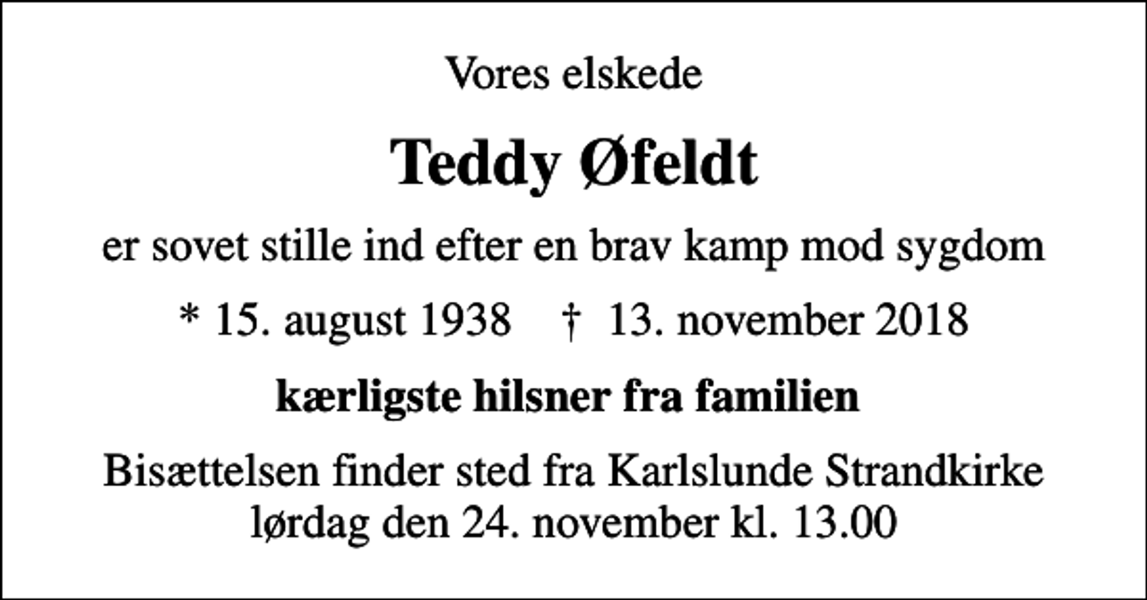 <p>Vores elskede<br />Teddy Øfeldt<br />er sovet stille ind efter en brav kamp mod sygdom<br />* 15. august 1938 ✝ 13. november 2018<br />kærligste hilsner fra familien<br />Bisættelsen finder sted fra Karlslunde Strandkirke lørdag den 24. november kl. 13.00</p>