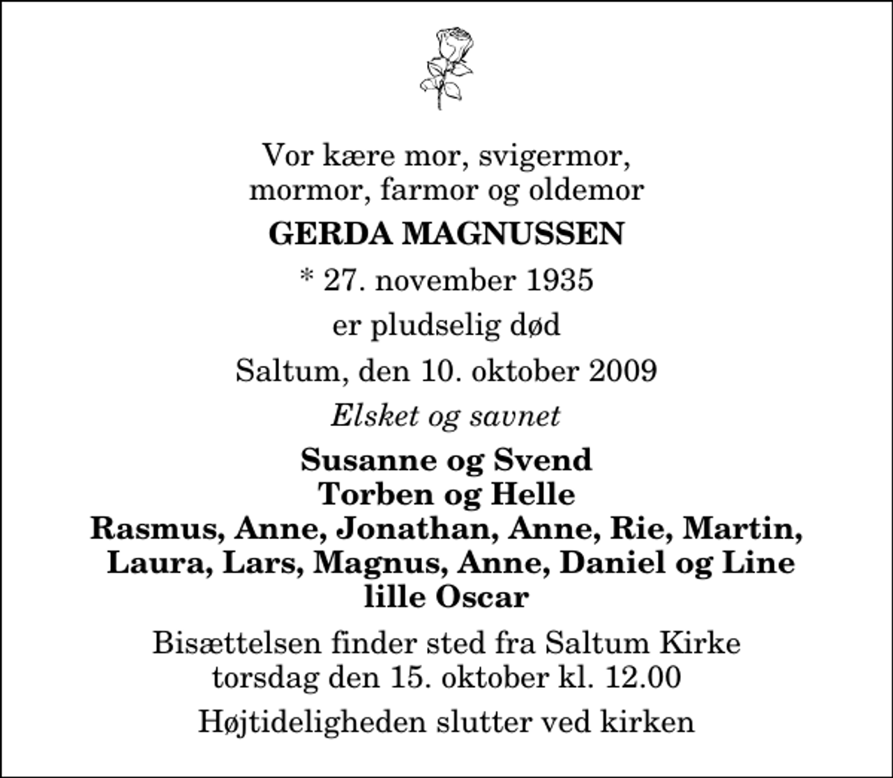 <p>Vor kære mor, svigermor, mormor, farmor og oldemor<br />Gerda Magnussen<br />* 27. november 1935<br />er pludselig død<br />Saltum, den 10. oktober 2009<br />Elsket og savnet<br />Susanne og Svend Torben og Helle Rasmus, Anne, Jonathan, Anne, Rie, Martin, Laura, Lars, Magnus, Anne, Daniel og Line lille Oscar<br />Bisættelsen finder sted fra Saltum Kirke torsdag den 15. oktober kl. 12.00 Højtideligheden slutter ved kirken</p>