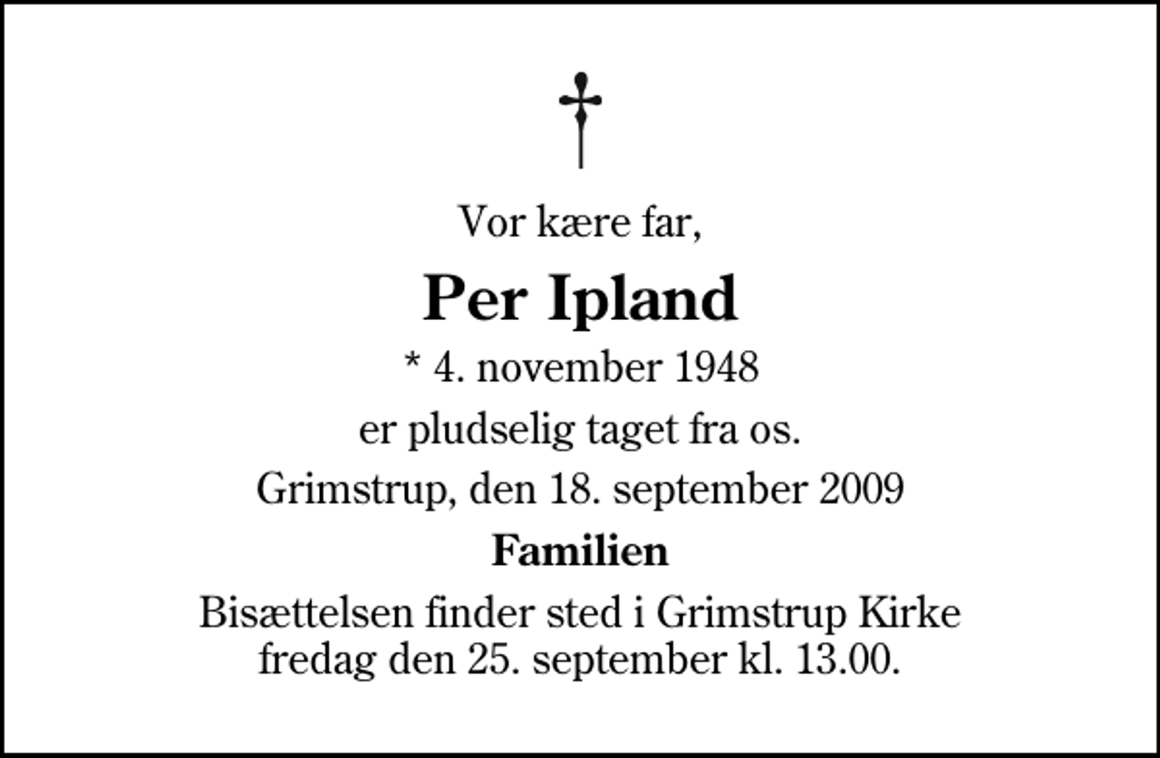 <p>Vor kære far,<br />Per Ipland<br />* 4. november 1948<br />er pludselig taget fra os.<br />Grimstrup, den 18. september 2009<br />Familien<br />Bisættelsen finder sted i Grimstrup Kirke fredag den 25. september kl. 13.00</p>