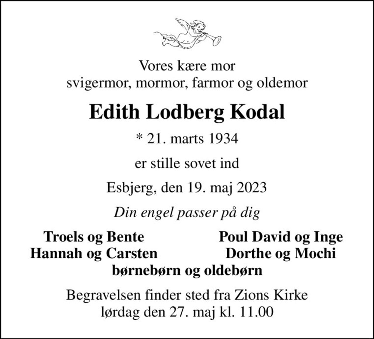 Vores kære mor svigermor, mormor, farmor og oldemor
Edith Lodberg Kodal
* 21. marts 1934
er stille sovet ind
Esbjerg, den 19. maj 2023
Din engel passer på dig
Troels og Bente
Poul David og Inge
Hannah og Carsten
Dorthe og Mochi
Begravelsen finder sted fra Zions Kirke  lørdag den 27. maj kl. 11.00