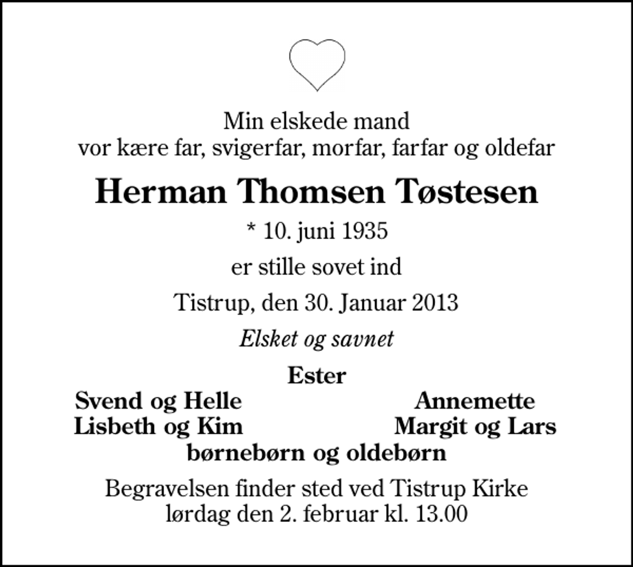 <p>Min elskede mand vor kære far, svigerfar, morfar, farfar og oldefar<br />Herman Thomsen Tøstesen<br />* 10. juni 1935<br />er stille sovet ind<br />Tistrup, den 30. Januar 2013<br />Elsket og savnet<br />Ester<br />Svend og Helle<br />Annemette<br />Lisbeth og Kim<br />Margit og Lars<br />Begravelsen finder sted ved Tistrup Kirke lørdag den 2. februar kl. 13.00</p>
