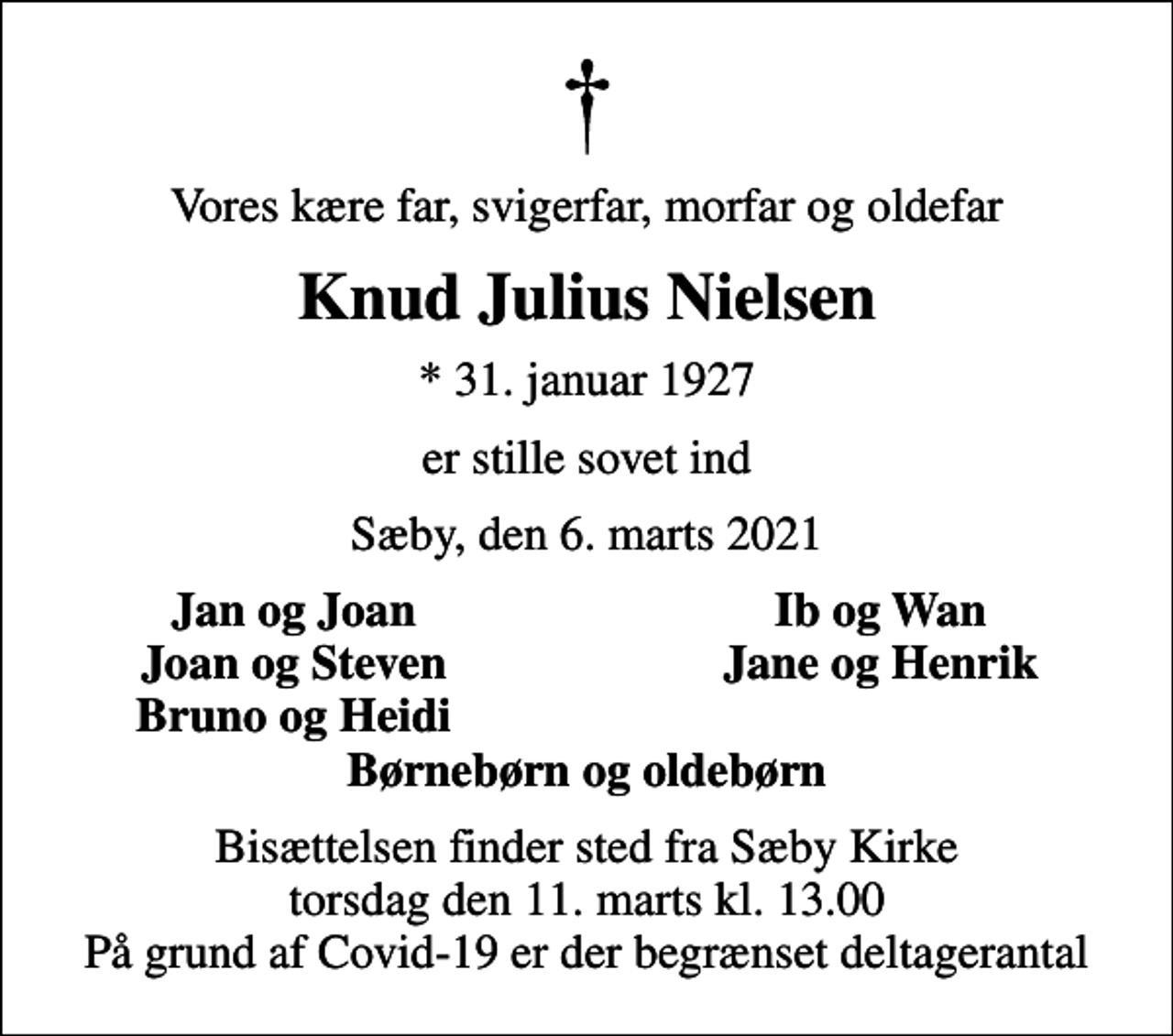 <p>Vores kære far, svigerfar, morfar og oldefar<br />Knud Julius Nielsen<br />* 31. januar 1927<br />er stille sovet ind<br />Sæby, den 6. marts 2021<br />Jan og Joan<br />Ib og Wan<br />Joan og Steven<br />Jane og Henrik<br />Bruno og Heidi<br />Bisættelsen finder sted fra Sæby Kirke torsdag den 11. marts kl. 13.00 På grund af Covid-19 er der begrænset deltagerantal</p>