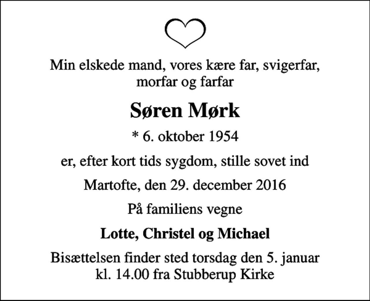 <p>Min elskede mand, vores kære far, svigerfar, morfar og farfar<br />Søren Mørk<br />* 6. oktober 1954<br />er, efter kort tids sygdom, stille sovet ind<br />Martofte, den 29. december 2016<br />På familiens vegne<br />Lotte, Christel og Michael<br />Bisættelsen finder sted torsdag den 5. januar kl. 14.00 fra Stubberup Kirke</p>