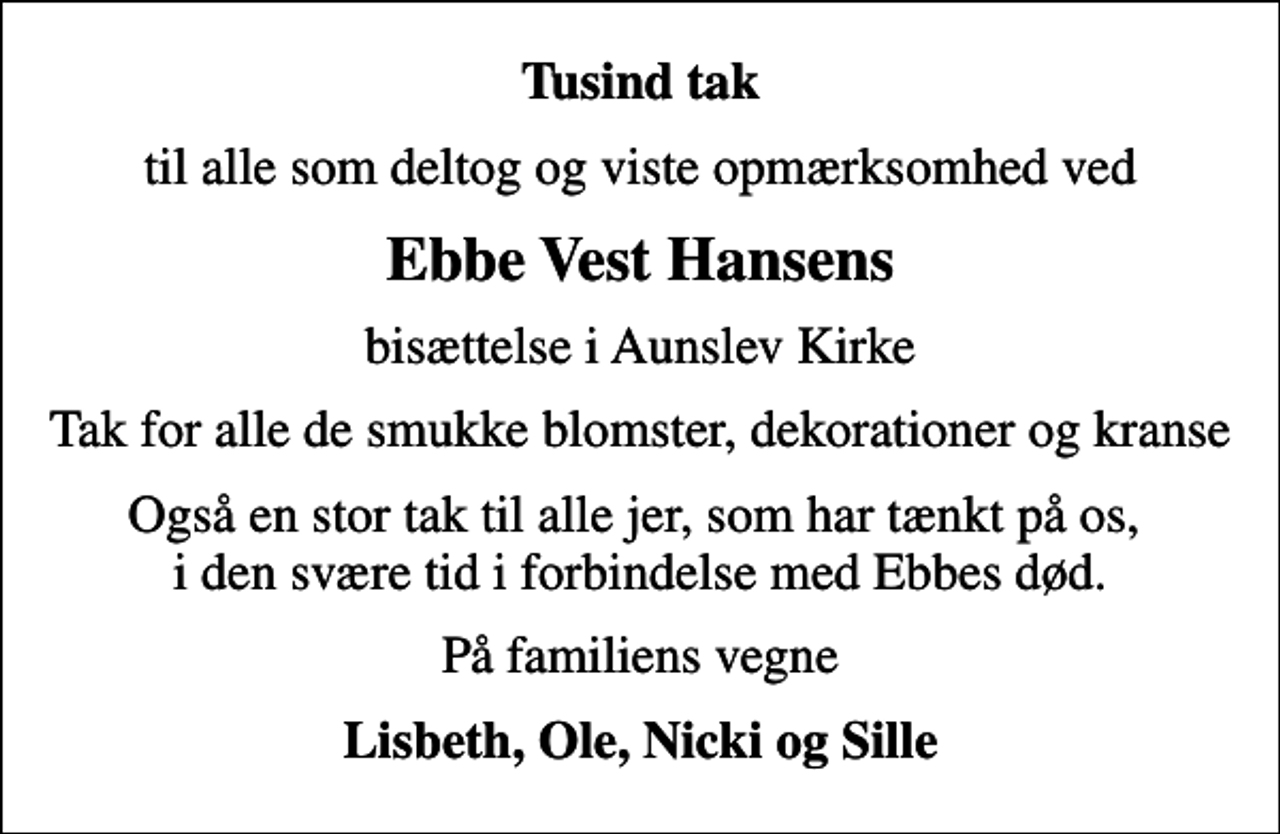 <p>Tusind tak<br />til alle som deltog og viste opmærksomhed ved<br />Ebbe Vest Hansens<br />bisættelse i Aunslev Kirke<br />Tak for alle de smukke blomster, dekorationer og kranse<br />Også en stor tak til alle jer, som har tænkt på os, i den svære tid i forbindelse med Ebbes død.<br />På familiens vegne<br />Lisbeth, Ole, Nicki og Sille</p>
