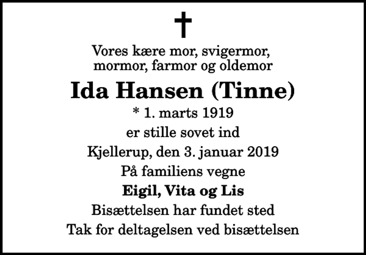 <p>Vores kære mor, svigermor, mormor, farmor og oldemor<br />Ida Hansen (Tinne)<br />* 1. marts 1919<br />er stille sovet ind<br />Kjellerup, den 3. januar 2019<br />På familiens vegne<br />Eigil, Vita og Lis<br />Bisættelsen har fundet sted<br />Tak for deltagelsen ved bisættelsen</p>